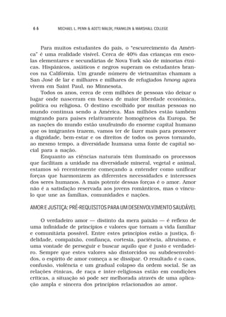 66        MICHAEL L. PENN & ADITI MALIK; FRANKLIN & MARSHALL COLLEGE



     Para muitos estudantes do país, o “escurecimento da Améri-
ca” é uma realidade visível. Cerca de 40% das crianças em esco-
las elementares e secundárias de Nova York são de minorias étni-
cas. Hispânicos, asiáticos e negros superam os estudantes bran-
cos na Califórnia. Um grande número de vietnamitas chamam a
San José de lar e milhares e milhares de refugiados hmong agora
vivem em Saint Paul, no Minnesota.
     Todos os anos, cerca de cem milhões de pessoas vão deixar o
lugar onde nasceram em busca de maior liberdade econômica,
política ou religiosa. O destino escolhido por muitas pessoas no
mundo continua sendo a América. Mas milhões estão também
migrando para países relativamente homogêneos da Europa. Se
as nações do mundo estão usufruindo do enorme capital humano
que os imigrantes trazem, vamos ter de fazer mais para promover
a dignidade, bem-estar e os direitos de todos os povos tornando,
ao mesmo tempo, a diversidade humana uma fonte de capital so-
cial para a nação.
     Enquanto as ciências naturais têm iluminado os processos
que facilitam a unidade na diversidade mineral, vegetal e animal,
estamos só recentemente começando a entender como unificar
forças que harmonizem as diferentes necessidades e interesses
dos seres humanos. A mais potente dessas forças é o amor. Amor
não é a satisfação reservada aos jovens românticos, mas o víncu-
lo que une as famílias, comunidades e nações.

AMOR E JUSTIÇA: PRÉ-REQUISITOS PARA UM DESENVOLVIMENTO SAUDÁVEL

     O verdadeiro amor — distinto da mera paixão — é reflexo de
uma infinidade de princípios e valores que tornam a vida familiar
e comunitária possível. Entre estes princípios estão a justiça, fi-
delidade, compaixão, confiança, cortesia, paciência, altruísmo, e
uma vontade de perseguir e buscar aquilo que é justo e verdadei-
ro. Sempre que estes valores são distorcidos ou subdesenvolvi-
dos, o espírito de amor começa a se dissipar. O resultado é o caos,
confusão, violência e um gradual colapso da ordem social. Se as
relações étnicas, de raça e inter-religiosas estão em condições
críticas, a situação só pode ser melhorada através de uma aplica-
ção ampla e sincera dos princípios relacionados ao amor.
 