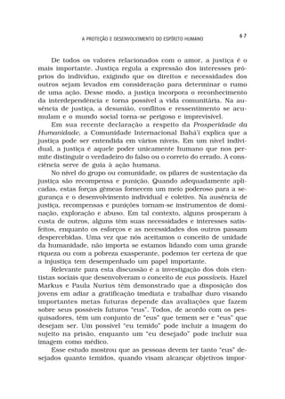 67
              A PROTEÇÃO E DESENVOLVIMENTO DO ESPÍRITO HUMANO



     De todos os valores relacionados com o amor, a justiça é o
mais importante. Justiça regula a expressão dos interesses pró-
prios do indivíduo, exigindo que os direitos e necessidades dos
outros sejam levados em consideração para determinar o rumo
de uma ação. Desse modo, a justiça incorpora o reconhecimento
da interdependência e torna possível a vida comunitária. Na au-
sência de justiça, a desunião, conflitos e ressentimento se acu-
mulam e o mundo social torna-se perigoso e imprevisível.
     Em sua recente declaração a respeito da Prosperidade da
Humanidade, a Comunidade Internacional Bahá’í explica que a
justiça pode ser entendida em vários níveis. Em um nível indivi-
dual, a justiça é aquele poder unicamente humano que nos per-
mite distinguir o verdadeiro do falso ou o correto do errado. A cons-
ciência serve de guia à ação humana.
     No nível do grupo ou comunidade, os pilares de sustentação da
justiça são recompensa e punição. Quando adequadamente apli-
cadas, estas forças gêmeas fornecem um meio poderoso para a se-
gurança e o desenvolvimento individual e coletivo. Na ausência de
justiça, recompensas e punições tornam-se instrumentos de domi-
nação, exploração e abuso. Em tal contexto, alguns prosperam à
custa de outros, alguns têm suas necessidades e interesses satis-
feitos, enquanto os esforços e as necessidades dos outros passam
despercebidas. Uma vez que nós aceitamos o conceito de unidade
da humanidade, não importa se estamos lidando com uma grande
riqueza ou com a pobreza exasperante, podemos ter certeza de que
a injustiça tem desempenhado um papel importante.
     Relevante para esta discussão é a investigação dos dois cien-
tistas sociais que desenvolveram o conceito de eus possíveis. Hazel
Markus e Paula Nurius têm demonstrado que a disposição dos
jovens em adiar a gratificação imediata e trabalhar duro visando
importantes metas futuras depende das avaliações que fazem
sobre seus possíveis futuros “eus”. Todos, de acordo com os pes-
quisadores, têm um conjunto de “eus” que temem ser e “eus” que
desejam ser. Um possível “eu temido” pode incluir a imagem do
sujeito na prisão, enquanto um “eu desejado” pode incluir sua
imagem como médico.
     Esse estudo mostrou que as pessoas devem ter tanto “eus” de-
sejados quanto temidos, quando visam alcançar objetivos impor-
 