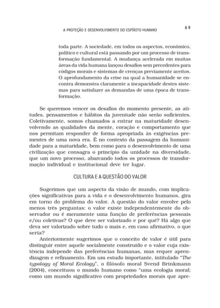 69
              A PROTEÇÃO E DESENVOLVIMENTO DO ESPÍRITO HUMANO



            toda parte. A sociedade, em todos os aspectos, econômico,
            político e cultural está passando por um processo de trans-
            formação fundamental. A mudança acelerada em muitas
            áreas da vida humana lançou desafios sem precedentes para
            códigos morais e sistemas de crenças previamente aceitos.
            O aprofundamento da crise na qual a humanidade se en-
            contra demonstra claramente a incapacidade destes siste-
            mas para satisfazer as demandas de uma época de trans-
            formação.

     Se queremos vencer os desafios do momento presente, as ati-
tudes, pensamentos e hábitos da juventude não serão suficientes.
Coletivamente, somos chamados a entrar na maturidade desen-
volvendo as qualidades da mente, coração e comportamento que
nos permitam responder de forma apropriada às exigências pre-
mentes de uma nova era. É no contexto da passagem da humani-
dade para a maturidade, bem como para o desenvolvimento de uma
civilização que consagra o princípio da unidade na diversidade,
que um novo processo, abarcando todos os processos de transfor-
mação individual e institucional deve ter lugar.

                   CULTURA E A QUESTÃO DO VALOR

     Sugerimos que um aspecto da visão de mundo, com implica-
ções significativas para a vida e o desenvolvimento humanos, gira
em torno do problema do valor. A questão do valor envolve pelo
menos três perguntas: o valor existe independentemente do ob-
servador ou é meramente uma função de preferências pessoais
e/ou coletivas? O que deve ser valorizado e por quê? Há algo que
deva ser valorizado sobre tudo o mais e, em caso afirmativo, o que
seria?
     Anteriormente sugerimos que o conceito de valor é útil para
distinguir entre aquele socialmente construído e o valor cuja exis-
tência independe das preferências humanas, mas requer apren-
dizagem e refinamento. Em um estudo importante, intitulado “The
typology of Moral Ecology”, o filósofo moral Svend Brinkmann
(2004), conceituou o mundo humano como “uma ecologia moral;
como um mundo significativo com propriedades morais que apre-
 
