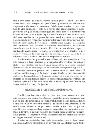 70        MICHAEL L. PENN & ADITI MALIK; FRANKLIN & MARSHALL COLLEGE



senta aos seres humanos razões morais para a ação”. Em con-
traste com uma perspectiva que afirma que todos os valores são
imposições da vontade humana, Brinkmann sustenta que o to-
pos da vida humana — isto é, o centro das preocupações, o espa-
ço dentro do qual os humanos gastam seus dias — é saturado de
razões morais para a ação e que a comunidade humana não atin-
girá sua excelência em potencial (seu arête) a menos que adquira
a capacidade de responder apropriadamente aos imperativos mo-
rais da existência. Por exemplo, Brinkmann alegou que alguns
atos humanos são “brutais” e devemos reconhecer a brutalidade
quando ela está diante de nós. Perceber a brutalidade requer o
cultivo da capacidade humana de compaixão e cuidado. Sem o
desenvolvimento de uma espécie de olho interior, os atos de bru-
talidade não suscitam em nós a resposta adequada.
     A afirmação de que todos os valores são construções cultu-
rais ameaça a base racional e pragmática dos direitos humanos e
civis — na medida em que é uma perspectiva que torna possível
legitimar atos de exploração e brutalidade, conquanto lógicas cul-
turalmente coerentes possam ser apresentadas em sua defesa. É
melhor avaliar o que é de valor, perguntando o que promoveria
melhor o desenvolvimento humano saudável, o que iria reforçar o
espírito de solidariedade entre os povos e maximizar a proteção do
mundo natural? A lente através da qual tais questões devem ser
examinadas é a lente da justiça.

           NECESSIDADES E VULNERABILIDADES HUMANAS

    Os direitos humanos são necessários para promover a paz,
não somente por conta dos abusos cometidos pelos governos, mas
por causa do problema da vulnerabilidade e das necessidades
humanas. Como nenhum sistema artificial é autosuficiente, os
seres vivos estão em um perpétuo estado de carência. A questão
dos direitos humanos deve assim acompanhar as seguintes ques-
tões: primeiro, o que as pessoas precisam para atingir a humani-
dade plena? E, segundo, como as necessidades humanas podem
ser legitimamente satisfeitas?
    Quatro necessidades têm sido associadas com a vida huma-
na: necessidades biológicas que devem ser satisfeitas para facili-
 