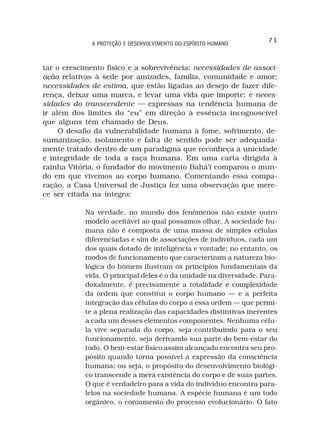 71
              A PROTEÇÃO E DESENVOLVIMENTO DO ESPÍRITO HUMANO



tar o crescimento físico e a sobrevivência; necessidades de associ-
ação relativas à sede por amizades, família, comunidade e amor;
necessidades de estima, que estão ligadas ao desejo de fazer dife-
rença, deixar uma marca, e levar uma vida que importe; e neces-
sidades do transcendente — expressas na tendência humana de
ir além dos limites do “eu” em direção à essência incognoscível
que alguns têm chamado de Deus.
     O desafio da vulnerabilidade humana à fome, sofrimento, de-
sumanização, isolamento e falta de sentido pode ser adequada-
mente tratado dentro de um paradigma que reconheça a unicidade
e integridade de toda a raça humana. Em uma carta dirigida à
rainha Vitória, o fundador do movimento Bahá’i comparou o mun-
do em que vivemos ao corpo humano. Comentando essa compa-
ração, a Casa Universal de Justiça fez uma observação que mere-
ce ser citada na íntegra:

            Na verdade, no mundo dos fenômenos não existe outro
            modelo aceitável ao qual possamos olhar. A sociedade hu-
            mana não é composta de uma massa de simples células
            diferenciadas e sim de associações de indivíduos, cada um
            dos quais dotado de inteligência e vontade; no entanto, os
            modos de funcionamento que caracterizam a natureza bio-
            lógica do homem ilustram os princípios fundamentais da
            vida. O principal deles é o da unidade na diversidade. Para-
            doxalmente, é precisamente a totalidade e complexidade
            da ordem que constitui o corpo humano — e a perfeita
            integração das células do corpo a essa ordem — que permi-
            te a plena realização das capacidades distintivas inerentes
            a cada um desses elementos componentes. Nenhuma célu-
            la vive separada do corpo, seja contribuindo para o seu
            funcionamento, seja derivando sua parte do bem-estar do
            todo. O bem-estar físico assim alcançado encontra seu pro-
            pósito quando torna possível a expressão da consciência
            humana; ou seja, o propósito do desenvolvimento biológi-
            co transcende a mera existência do corpo e de suas partes.
            O que é verdadeiro para a vida do indivíduo encontra para-
            lelos na sociedade humana. A espécie humana é um todo
            orgânico, o coroamento do processo evolucionário. O fato
 