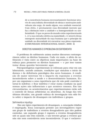 72         MICHAEL L. PENN & ADITI MALIK; FRANKLIN & MARSHALL COLLEGE



             de a consciência humana necessariamente funcionar atra-
             vés de uma infinita diversidade de ideias e motivações indi-
             viduais não nega, de modo algum, sua unidade essencial.
             Com efeito, é precisamente essa diversidade inerente que
             faz a distinção entre a unidade e a homogeneidade ou uni-
             formidade. O que os povos do mundo estão experimentando
             (...) é a sua entrada coletiva na maioridade, e é através dessa
             emergente maturidade da raça humana que o princípio da
             unidade na diversidade irá encontrar sua plena expressão.
             (COMUNIDADE INTERNACIONAL BAHÁ’I, 2000: 4)

          DIREITOS HUMANOS E O PROBLEMA DO SOFRIMENTO

    O problema do sofrimento anima muitos discursos contempo-
râneos sobre os direitos humanos. Cada vez mais, o alívio do so-
frimento é visto entre os objetivos mais importantes na base do
esforço para promover os direitos humanos — e por isso vamos
tratar dessa questão brevemente aqui.
    Psicopatologistas experimentais se esforçam para criar em um
laboratório, usando animais, condições que simulem o início da
doença e da deficiência psicológica dos seres humanos. A condi-
ção de maior interesse foi o impacto da exposição a eventos
incontroláveis sobre a saúde e o desenvolvimento humanos. Ex-
por um organismo a uma experiência que ele não pode controlar é
torná-lo indefeso; e ficar indefeso é estar numa condição na qual
nossas ações não influenciam o que acontece conosco. Em tais
circunstâncias, os acontecimentos que experimentamos estão sob
o controle de forças arbitrárias ou aleatórias. Ao longo das três
últimas décadas, um grande esforço de investigação tem sido fei-
to sobre o impacto do desamparo em indivíduos e grupos.

Sofrimento e injustiça
     Em um típico experimento de desamparo, a concepção triádica
é empregada. Essa concepção permite aos investigadores expor
um grupo de indivíduos a eventos desagradáveis que eles podem
controlar, um segundo grupo é exposto a eventos desagradáveis
sob os quais não têm controle, e um terceiro grupo a eventos que
não são nem controláveis nem incontroláveis. O que é esclarece-
 
