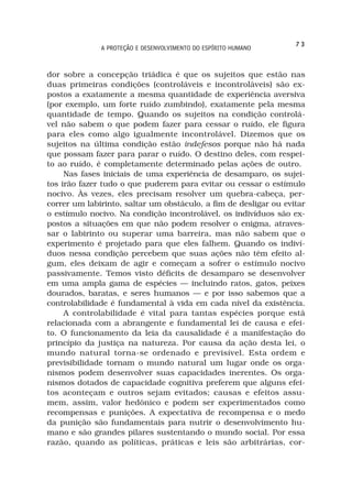 73
              A PROTEÇÃO E DESENVOLVIMENTO DO ESPÍRITO HUMANO



dor sobre a concepção triádica é que os sujeitos que estão nas
duas primeiras condições (controláveis e incontroláveis) são ex-
postos a exatamente a mesma quantidade de experiência aversiva
(por exemplo, um forte ruído zumbindo), exatamente pela mesma
quantidade de tempo. Quando os sujeitos na condição controlá-
vel não sabem o que podem fazer para cessar o ruído, ele figura
para eles como algo igualmente incontrolável. Dizemos que os
sujeitos na última condição estão indefesos porque não há nada
que possam fazer para parar o ruído. O destino deles, com respei-
to ao ruído, é completamente determinado pelas ações de outro.
     Nas fases iniciais de uma experiência de desamparo, os sujei-
tos irão fazer tudo o que puderem para evitar ou cessar o estímulo
nocivo. Às vezes, eles precisam resolver um quebra-cabeça, per-
correr um labirinto, saltar um obstáculo, a fim de desligar ou evitar
o estímulo nocivo. Na condição incontrolável, os indivíduos são ex-
postos a situações em que não podem resolver o enigma, atraves-
sar o labirinto ou superar uma barreira, mas não sabem que o
experimento é projetado para que eles falhem. Quando os indiví-
duos nessa condição percebem que suas ações não têm efeito al-
gum, eles deixam de agir e começam a sofrer o estímulo nocivo
passivamente. Temos visto déficits de desamparo se desenvolver
em uma ampla gama de espécies — incluindo ratos, gatos, peixes
dourados, baratas, e seres humanos — e por isso sabemos que a
controlabilidade é fundamental à vida em cada nível da existência.
     A controlabilidade é vital para tantas espécies porque está
relacionada com a abrangente e fundamental lei de causa e efei-
to. O funcionamento da leia da causalidade é a manifestação do
princípio da justiça na natureza. Por causa da ação desta lei, o
mundo natural torna-se ordenado e previsível. Esta ordem e
previsibilidade tornam o mundo natural um lugar onde os orga-
nismos podem desenvolver suas capacidades inerentes. Os orga-
nismos dotados de capacidade cognitiva preferem que alguns efei-
tos aconteçam e outros sejam evitados; causas e efeitos assu-
mem, assim, valor hedônico e podem ser experimentados como
recompensas e punições. A expectativa de recompensa e o medo
da punição são fundamentais para nutrir o desenvolvimento hu-
mano e são grandes pilares sustentando o mundo social. Por essa
razão, quando as políticas, práticas e leis são arbitrárias, cor-
 