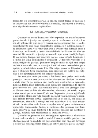 74        MICHAEL L. PENN & ADITI MALIK; FRANKLIN & MARSHALL COLLEGE



rompidas ou discriminatórias, a ordem social torna-se caótica e
os processos de desenvolvimento humano, individual e coletivo,
são significativamente reprimidos.

                JUSTIÇA E DESENVOLVIMENTO HUMANO

     Quando os seres humanos são expostos às manifestações
presentes de injustiça — injustiça que é, realmente a única for-
ma de sofrimento que parece causar danos permanentes — o de-
senvolvimento das suas capacidades inerentes é significativamen-
te impedido. Está é a razão por que o avanço dos direitos civis e
humanos, utilizando a instrumentalidade do direito, foi tão es-
sencial. No entanto, a justiça é mais do que uma condição legal.
É, ao mesmo tempo, um processo social, uma virtude humana, e
a meta de uma comunidade saudável. O desenvolvimento e a
manutenção da justiça, portanto, requer mais do que um corpo
de leis e mais do que os arranjos institucionais necessários para
aplicar e administrar essas leis. Ela exige, como os filósofos gre-
gos e chineses bem conheciam, um processo de cultivo do cida-
dão e de aperfeiçoamento do caráter humano.
     Em seu uso mais primitivo, a lei deriva seu poder do fato de
proteger contra a anarquia e contra abusos, os direitos humanos
e civis através da ameaça que impõe aos aspirantes a agressão.
Em sua forma mais refinada, a lei evoca um sentimento de apreço
pelo “correto” ou “bom” da realidade social que visa proteger. Nes-
te último caso, as leis são obedecidas, não tanto por medo de pu-
nição, como por uma consciência ou disposição para o significado
e propósito último da vida daquele que a lei visa incorporar e abar-
car. Harold Berman (1993) argumentou: “A lei em si, em todas as
sociedades, estimula a crença em sua santidade. Cria uma neces-
sidade de obediência de forma a apelar não só para os interesses
materiais, impessoais, finitos, e racionais das pessoas que bus-
cam observá-la, mas também à fé dessas pessoas na verdade e
justiça, naquilo que transcende a utilidade social.”
     Quando as pessoas não conseguem apreender a dimensão
transcendente da lei, a ordem social é comprometida porque elas
obedecem à lei na medida em que acreditam que não são forçados
a sofrer as consequências impostas sobre aqueles que a transgri-
 