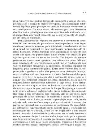 75
              A PROTEÇÃO E DESENVOLVIMENTO DO ESPÍRITO HUMANO



dem. Uma vez que muitas formas de exploração e abuso são per-
petradas sob o manto do sigilo e corrupção, uma abordagem total-
mente legalista para proteger os direitos humanos continuará a
ser inadequada. Por esta razão, afirmamos que uma discussão
das dimensões psicológicas, morais e espirituais da sociedade deve
desempenhar um papel crescente no desenvolvimento de mode-
los de direitos humanos.
     Sem a preocupação legítima de preservar a liberdade de cons-
ciência, um número de pensadores contemporâneos tem argu-
mentado contra os esforços para introduzir considerações de or-
dem moral ou espiritual em desenvolvimento ou iniciativas de di-
reitos humanos. Outras baseiam seus argumentos no fato de que
essas são questões particulares e não devem ser impostas por
agentes que atuam em nome do Estado. Tão importante quanto
possam ser essas preocupações, nos esforcemos para delinear
uma estratégia de desenvolvimento moral que se fundamenta nos
valores humanos universais já aprovados, de forma explícita ou
implícita, pela comunidade global. Entre estes valores está o res-
peito pela dignidade e valor das pessoas, sem distinção de raça,
sexo, religião e cultura, bem como o direito fundamental das pes-
soas a viver livre de qualquer dor e sofrimento desnecessário e
atingir seu potencial inerente de seres humanos. Estes valores
universalmente reconhecidos fornecem a “liga social” e os arran-
jos institucionais que tornam as famílias, comunidades e socie-
dades viáveis por longos períodos de tempo. Sempre que a apreci-
ação destes valores é negligenciada, ou os instrumentos necessá-
rios para a sua divulgação não existem, cria-se um meio para
produção de várias maneiras de sofrimento inútil e debilitante.
     A teoria da evolução, a ciência da psicologia, e as tradições de
sabedoria do mundo afirmam que o desenvolvimento humano não
parece ser possível sem a exposição ao sofrimento. Do mais bási-
co sofrimento experimentado surge sempre uma consciência de
disparidade entre o estado atual de um organismo e um estado
futuro desejado. A consciência da distância entre onde estamos e
onde queremos chegar é um motivador importante para a promo-
ção do desenvolvimento. À medida que lutamos com os problemas
apresentados a nós pela nossa existência, trazemos à luz novos
conhecimentos, novas percepções, novas tecnologias e novas es-
 