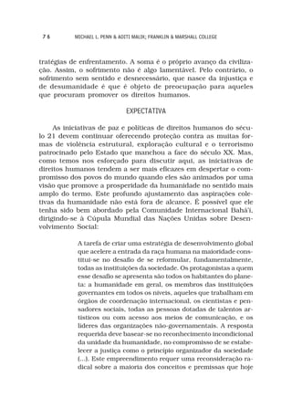 76        MICHAEL L. PENN & ADITI MALIK; FRANKLIN & MARSHALL COLLEGE



tratégias de enfrentamento. A soma é o próprio avanço da civiliza-
ção. Assim, o sofrimento não é algo lamentável. Pelo contrário, o
sofrimento sem sentido e desnecessário, que nasce da injustiça e
de desumanidade é que é objeto de preocupação para aqueles
que procuram promover os direitos humanos.

                               EXPECTATIVA

     As iniciativas de paz e políticas de direitos humanos do sécu-
lo 21 devem continuar oferecendo proteção contra as muitas for-
mas de violência estrutural, exploração cultural e o terrorismo
patrocinado pelo Estado que manchou a face do século XX. Mas,
como temos nos esforçado para discutir aqui, as iniciativas de
direitos humanos tendem a ser mais eficazes em despertar o com-
promisso dos povos do mundo quando eles são animados por uma
visão que promove a prosperidade da humanidade no sentido mais
amplo do termo. Este profundo ajustamento das aspirações cole-
tivas da humanidade não está fora de alcance. É possível que ele
tenha sido bem abordado pela Comunidade Internacional Bahá’í,
dirigindo-se à Cúpula Mundial das Nações Unidas sobre Desen-
volvimento Social:

            A tarefa de criar uma estratégia de desenvolvimento global
            que acelere a entrada da raça humana na maioridade cons-
            titui-se no desafio de se reformular, fundamentalmente,
            todas as instituições da sociedade. Os protagonistas a quem
            esse desafio se apresenta são todos os habitantes do plane-
            ta: a humanidade em geral, os membros das instituições
            governantes em todos os níveis, aqueles que trabalham em
            órgãos de coordenação internacional, os cientistas e pen-
            sadores sociais, todas as pessoas dotadas de talentos ar-
            tísticos ou com acesso aos meios de comunicação, e os
            líderes das organizações não-governamentais. A resposta
            requerida deve basear-se no reconhecimento incondicional
            da unidade da humanidade, no compromisso de se estabe-
            lecer a justiça como o princípio organizador da sociedade
            (...). Este empreendimento requer uma reconsideração ra-
            dical sobre a maioria dos conceitos e premissas que hoje
 
