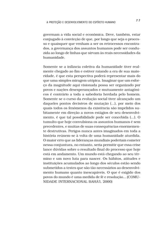 77
  A PROTEÇÃO E DESENVOLVIMENTO DO ESPÍRITO HUMANO



governam a vida social e econômica. Deve, também, estar
conjugado à convicção de que, por longo que seja o proces-
so e quaisquer que venham a ser os retrocessos encontra-
dos, a governança dos assuntos humanos pode ser condu-
zida ao longo de linhas que sirvam às reais necessidades da
humanidade.

Somente se a infância coletiva da humanidade tiver real-
mente chegado ao fim e estiver raiando a era de sua maio-
ridade, é que esta perspectiva poderá representar mais do
que uma simples miragem utópica. Imaginar que um esfor-
ço da magnitude aqui visionada possa ser organizado por
povos e nações desesperançados e mutuamente antagôni-
cos é contrário a toda a sabedoria herdada pelo homem.
Somente se o curso da evolução social tiver alcançado um
daqueles pontos decisivos de mutação (...), por meio dos
quais todos os fenômenos da existência são impelidos su-
bitamente em direção a novos estágios de seu desenvolvi-
mento, é que tal possibilidade pode ser concebida (...). O
tumulto que hoje convulsiona os assuntos humanos é sem
precedentes, e muitas de suas consequências enormemen-
te destrutivas. Perigos nunca antes imaginados em toda a
história reúnem-se à volta de uma humanidade aturdida.
O maior erro que as lideranças mundiais poderiam cometer
nessa conjuntura, no entanto, seria permitir que essa crise
lance dúvidas sobre o resultado final do processo que hoje
está em andamento. Um mundo está chegando ao seu tér-
mino e um novo luta para nascer. Os hábitos, atitudes e
instituições acumulados ao longo dos séculos estão sendo
submetidos a testes que são tão necessários ao desenvolvi-
mento humano quanto inescapáveis. O que é exigido dos
povos do mundo é uma medida de fé e resolução... (COMU-
NIDADE INTERNACIONAL BAHÁ’I, 2000)
 