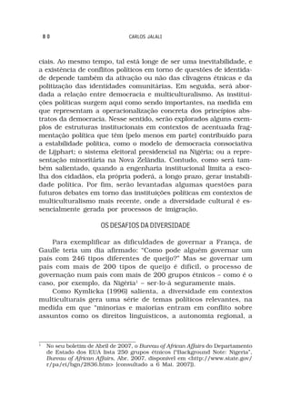 80                             CARLOS JALALI



ciais. Ao mesmo tempo, tal está longe de ser uma inevitabilidade, e
a existência de conflitos políticos em torno de questões de identida-
de depende também da ativação ou não das clivagens étnicas e da
politização das identidades comunitárias. Em seguida, será abor-
dada a relação entre democracia e multiculturalismo. As institui-
ções políticas surgem aqui como sendo importantes, na medida em
que representam a operacionalização concreta dos princípios abs-
tratos da democracia. Nesse sentido, serão explorados alguns exem-
plos de estruturas institucionais em contextos de acentuada frag-
mentação política que têm (pelo menos em parte) contribuído para
a estabilidade política, como o modelo de democracia consociativa
de Lijphart; o sistema eleitoral presidencial na Nigéria; ou a repre-
sentação minoritária na Nova Zelândia. Contudo, como será tam-
bém salientado, quando a engenharia institucional limita a esco-
lha dos cidadãos, ela própria poderá, a longo prazo, gerar instabili-
dade política. Por fim, serão levantadas algumas questões para
futuros debates em torno das instituições políticas em contextos de
multiculturalismo mais recente, onde a diversidade cultural é es-
sencialmente gerada por processos de imigração.

                         OS DESAFIOS DA DIVERSIDADE

    Para exemplificar as dificuldades de governar a França, de
Gaulle teria um dia afirmado: “Como pode alguém governar um
país com 246 tipos diferentes de queijo?” Mas se governar um
país com mais de 200 tipos de queijo é difícil, o processo de
governação num país com mais de 200 grupos étnicos – como é o
caso, por exemplo, da Nigéria1 – ser-lo-á seguramente mais.
    Como Kymlicka (1996) salienta, a diversidade em contextos
multiculturais gera uma série de temas políticos relevantes, na
medida em que “minorias e maiorias entram em conflito sobre
assuntos como os direitos linguísticos, a autonomia regional, a



1
     No seu boletim de Abril de 2007, o Bureau of African Affairs do Departamento
     de Estado dos EUA lista 250 grupos étnicos (“Background Note: Nigeria”,
     Bureau of African Affairs, Abr. 2007, disponível em <http://www.state.gov/
     r/pa/ei/bgn/2836.htm> [consultado a 6 Mai. 2007]).
 