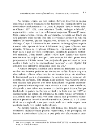 83
        AS REGRAS MUDAM? INSTITUIÇÕES POLÍTICAS EM CONTEXTOS MULTICULTURAIS



     Ao mesmo tempo, os dois países ibéricos inserem-se numa
dimensão política supranacional também ela exemplificativa da
diversidade multinacional – a União Europeia. Esta é, como refe-
re Olsen (1997: 165), uma estrutura “fluida, ambígua e híbrida”,
cujo âmbito e natureza tem evoluído ao longo dos últimos 50 anos.
Uma característica central da construção europeia ao longo do
seu primeiro meio-século tem sido o crescente alcance da UE em
termos de nações, grupos linguísticos, étnicos ou religiosos que
abrange. O que é interessante no processo de integração europeia
é como este, apesar de levar à interação de grupos culturais, na-
cionais, étnicos ou religiosos diferentes, tem conseguido contri-
buir para a paz do velho continente, invertendo padrões históri-
cos recentes. Como refere Laffan (1998: 239), apesar das bases
econômicas do projeto europeu, este sempre foi visto pelos seus
proponentes iniciais como “um projecto de paz necessário para
conter o lado negro do nacionalismo europeu”, e este objetivo foi
atingido nos primeiros cinquenta anos da UE.3
     A União Europeia salienta uma dimensão relevante da análi-
se das instituições políticas em contextos multiculturais – que a
diversidade cultural não constitui necessariamente um obstácu-
lo irresolúvel para a governação. Se analisarmos o processo de
construção europeia, este atingiu num período relativamente curto
um alcance que poucos dos seus fundadores originais esperari-
am, passando em cinquenta anos de sete a vinte e sete membros;
alargando a sua esfera em termos territoriais para toda a Europa
(incluindo os países da Europa central e de leste que em 1957 se
encontravam na esfera de influência da então União Soviética); e
assumindo um papel cada vez mais central nos processos econô-
micos e políticos dos seus estados-membros. Como tal, a UE cons-
titui um exemplo de uma governação cada vez mais ampla num
contexto (cada vez mais) multicultural.
     Ao mesmo tempo, a UE não está isenta dos desafios que os
contextos multinacionais podem representar, e da percepção de
limites à diversidade cultural a que pode ser efetivamente inte-


3
    Ver por exemplo os comentários de William Pfaff (2007) em relação aos 50
    anos da União Europeia.
 