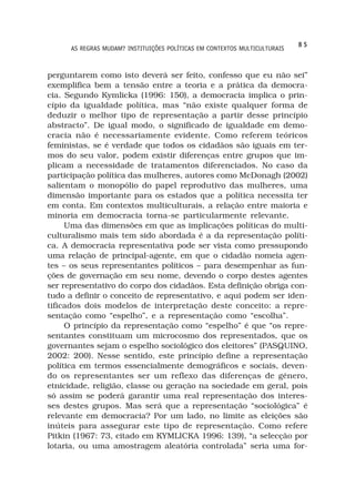 85
      AS REGRAS MUDAM? INSTITUIÇÕES POLÍTICAS EM CONTEXTOS MULTICULTURAIS



perguntarem como isto deverá ser feito, confesso que eu não sei”
exemplifica bem a tensão entre a teoria e a prática da democra-
cia. Segundo Kymlicka (1996: 150), a democracia implica o prin-
cípio da igualdade política, mas “não existe qualquer forma de
deduzir o melhor tipo de representação a partir desse princípio
abstracto”. De igual modo, o significado de igualdade em demo-
cracia não é necessariamente evidente. Como referem teóricos
feministas, se é verdade que todos os cidadãos são iguais em ter-
mos do seu valor, podem existir diferenças entre grupos que im-
plicam a necessidade de tratamentos diferenciados. No caso da
participação política das mulheres, autores como McDonagh (2002)
salientam o monopólio do papel reprodutivo das mulheres, uma
dimensão importante para os estados que a política necessita ter
em conta. Em contextos multiculturais, a relação entre maioria e
minoria em democracia torna-se particularmente relevante.
     Uma das dimensões em que as implicações políticas do multi-
culturalismo mais tem sido abordada é a da representação políti-
ca. A democracia representativa pode ser vista como pressupondo
uma relação de principal-agente, em que o cidadão nomeia agen-
tes – os seus representantes políticos – para desempenhar as fun-
ções de governação em seu nome, devendo o corpo destes agentes
ser representativo do corpo dos cidadãos. Esta definição obriga con-
tudo a definir o conceito de representativo, e aqui podem ser iden-
tificados dois modelos de interpretação deste conceito: a repre-
sentação como “espelho”, e a representação como “escolha”.
     O princípio da representação como “espelho” é que “os repre-
sentantes constituam um microcosmo dos representados, que os
governantes sejam o espelho sociológico dos eleitores” (PASQUINO,
2002: 200). Nesse sentido, este princípio define a representação
política em termos essencialmente demográficos e sociais, deven-
do os representantes ser um reflexo das diferenças de género,
etnicidade, religião, classe ou geração na sociedade em geral, pois
só assim se poderá garantir uma real representação dos interes-
ses destes grupos. Mas será que a representação “sociológica” é
relevante em democracia? Por um lado, no limite as eleições são
inúteis para assegurar este tipo de representação. Como refere
Pitkin (1967: 73, citado em KYMLICKA 1996: 139), “a selecção por
lotaria, ou uma amostragem aleatória controlada” seria uma for-
 