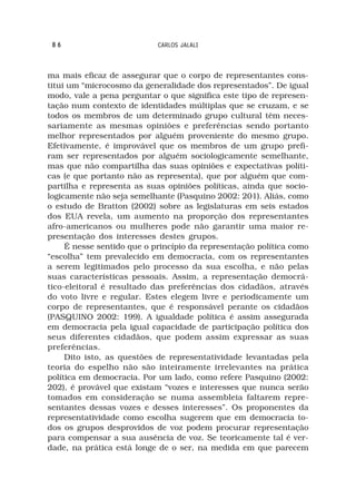 86                         CARLOS JALALI



ma mais eficaz de assegurar que o corpo de representantes cons-
titui um “microcosmo da generalidade dos representados”. De igual
modo, vale a pena perguntar o que significa este tipo de represen-
tação num contexto de identidades múltiplas que se cruzam, e se
todos os membros de um determinado grupo cultural têm neces-
sariamente as mesmas opiniões e preferências sendo portanto
melhor representados por alguém proveniente do mesmo grupo.
Efetivamente, é improvável que os membros de um grupo prefi-
ram ser representados por alguém sociologicamente semelhante,
mas que não compartilha das suas opiniões e expectativas políti-
cas (e que portanto não as representa), que por alguém que com-
partilha e representa as suas opiniões políticas, ainda que socio-
logicamente não seja semelhante (Pasquino 2002: 201). Aliás, como
o estudo de Bratton (2002) sobre as legislaturas em seis estados
dos EUA revela, um aumento na proporção dos representantes
afro-americanos ou mulheres pode não garantir uma maior re-
presentação dos interesses destes grupos.
     É nesse sentido que o princípio da representação política como
“escolha” tem prevalecido em democracia, com os representantes
a serem legitimados pelo processo da sua escolha, e não pelas
suas características pessoais. Assim, a representação democrá-
tico-eleitoral é resultado das preferências dos cidadãos, através
do voto livre e regular. Estes elegem livre e periodicamente um
corpo de representantes, que é responsável perante os cidadãos
(PASQUINO 2002: 199). A igualdade política é assim assegurada
em democracia pela igual capacidade de participação política dos
seus diferentes cidadãos, que podem assim expressar as suas
preferências.
     Dito isto, as questões de representatividade levantadas pela
teoria do espelho não são inteiramente irrelevantes na prática
política em democracia. Por um lado, como refere Pasquino (2002:
202), é provável que existam “vozes e interesses que nunca serão
tomados em consideração se numa assembleia faltarem repre-
sentantes dessas vozes e desses interesses”. Os proponentes da
representatividade como escolha sugerem que em democracia to-
dos os grupos desprovidos de voz podem procurar representação
para compensar a sua ausência de voz. Se teoricamente tal é ver-
dade, na prática está longe de o ser, na medida em que parecem
 