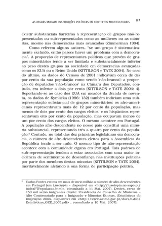 87
        AS REGRAS MUDAM? INSTITUIÇÕES POLÍTICAS EM CONTEXTOS MULTICULTURAIS



existir substanciais barreiras à representação de grupos não-re-
presentados ou sub-representados como as mulheres ou as mino-
rias, mesmo nas democracias mais avançadas (Zimmerman 1994).
     Como referem alguns autores, “se um grupo é sistematica-
mente excluído, então parece haver um problema com a democra-
cia”. A proporção de representantes políticos que provém de gru-
pos minoritários tende a ser limitada e substancialmente inferior
ao peso destes grupos na sociedade em democracias avançadas
como os EUA ou o Reino Unido (KITTILSON e TATE 2004). No caso
do último, os dados do Censos de 2001 indicavam cerca de dez
por cento da sua população como sendo ‘não-branca’; a propor-
ção de deputados ‘não-brancos’ na Câmara dos Deputados, con-
tudo, era inferior a dois por cento (KITTILSON e TATE 2004: 4).
Reportando-se ao caso dos EUA em meados da década de noven-
ta, os dados de Kymlicka (1996: 132) também indiciam uma sub-
representação substancial de grupos minoritários: os afro-ameri-
canos representavam mais de 12 por cento da população, mas
menos de dois por cento dos cargos eleitos, e os hispânicos repre-
sentavam oito por cento da população, mas ocupavam menos de
um por cento dos cargos eleitos. O mesmo acontece em Portugal.
A população afro-descendente no nosso país constitui uma mino-
ria substancial, representando três a quatro por cento da popula-
ção.5 Contudo, no total das dez primeiras legislaturas em democra-
cia, o número de afro-descendentes eleitos para a Assembleia da
República tende a ser nulo. O mesmo tipo de não-representação
acontece com a comunidade cigana em Portugal. Tais padrões de
sub-representação tendem a estar associados com uma maior in-
cidência de sentimentos de desconfiança nas instituições políticas
por parte dos membros destas minorias (KITTILSON e TATE 2004),
inevitavelmente afetando a sua forma de participação política.


5
    Carlos Fontes estima em mais de meio milhão o número de afro-descendentes
    em Portugal (em Lusotopia – disponível em <http://lusotopia.no.sapo.pt/
    indexPTPopulacao.html>, consultado a 11 Mai. 2007). Destes, cerca de
    150 mil serão imigrantes (Fonte: Presidência do Conselho de Ministros –
    Alto Comissariado para a Imigração e Minorias Étnicas, Estatísticas da
    Imigração 2005, disponível em <http://www.acime.gov.pt/docs/GEE/
    Estatisticas_GEE_2005.pdf> , consultado a 10 Mai. 2007).
 