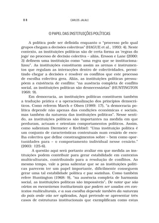 88                         CARLOS JALALI



                O PAPEL DAS INSTITUIÇÕES POLÍTICAS

     A política pode ser definida enquanto o “processo pelo qual
grupos chegam a decisões colectivas” (HAGUE et al., 1993: 4). Neste
contexto, as instituições políticas são de certa forma as ‘regras do
jogo’ no processo de decisão colectiva – aliás, Ersson e Lane (2000:
3) definem uma instituição como “uma regra que se instituciona-
lizou”. As instituições constituem assim as arenas e instrumen-
tos que regulam as interacções dentro de colectividades, permi-
tindo chegar a decisões e resolver os conflitos que este processo
de escolha colectiva gera. Aliás, as instituições políticas pressu-
põem a existência de conflito: “na ausência completa de conflito
social, as instituições políticas são desnecessárias” (HUNTINGTON
1968: 9).
     Em democracia, as instituições políticas constituem também
a tradução prática e a operacionalização dos princípios democrá-
ticos. Como referem March e Olsen (1989: 17), “a democracia po-
lítica depende não apenas das condições económicas e sociais,
mas também da natureza das instituições políticas”. Nesse senti-
do, as instituições políticas são importantes na medida em que
perduram, actuam e orientam comportamentos políticos. Assim,
como salientam Diermeier e Krehbiel: “Uma instituição política é
um conjunto de características contextuais num cenário de esco-
lha colectiva que define constrangimentos sobre – bem como opor-
tunidades para – o comportamento individual nesse cenário.”
(2003: 125-6).
       A questão aqui será portanto avaliar em que medida as ins-
tituições podem contribuir para gerar estabilidade em contextos
multiculturais, contribuindo para a resolução de conflitos. Ao
mesmo tempo, vale a pena salientar que se as instituições políti-
cas parecem ter um papel importante, dificilmente conseguem
gerar uma tal estabilidade política e paz sozinhas. Como também
refere Huntington (1968: 9), “na ausência completa de harmonia
social, as instituições políticas são impossíveis”. De notar que são
                                                  .
vários os mecanismos institucionais que podem ser usados em con-
textos multiculturais, e a sua escolha depende também da natureza
do país onde vão ser aplicados. Aqui pretende-se apresentar três
                                  .
casos de estruturas institucionais que exemplificam como estas
 