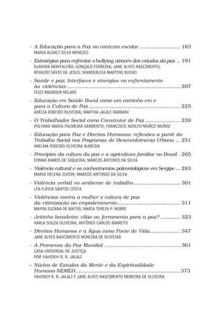 - A Educação para a Paz no contexto escolar ........................... 183
  MARIA ALDACI SILVA MENEZES
- Estratégias para enfrentar o bullying através dos estudos da paz .. 191
  DJANIRA MONTALVÃO; GONÇALO FERREIRA; JANE ALVES NASCIMENTO;
  RIVALDO SÁVIO DE JESUS; WANDERLEIA MARTINS BUENO
- Saúde e paz: Interfaces e sinergias no enfrentamento
  às violências ............................................................................ 207
  FEIZI MASROUR MILANI
- Educação em Saúde Bucal como um caminho em e
  para a Cultura de Paz ............................................................. 225
  ADÉLIA RIBEIRO OLIVEIRA; MARTHA JALALI RABBANI
- O Trabalhador Social como Construtor de Paz ....................... 239
  POLYANA MARIA PALMEIRA SARMENTO; FRANCISCO ADOLFO MUÑOZ MUÑOZ
- Educação para Paz e Direitos Humanos: reflexões a partir do
  Trabalho Social nos Programas de Desenvolvimento Urbano ... 251
  ANELMA RIBEIRO OLIVEIRA ALMEIDA
- Princípios da cultura da paz e a agricultura familiar no Brasil . 265
  EDMAR RAMOS DE SIQUEIRA; MARCOS ANTONIO DA SILVA
- Violência cultural e os conhecimentos paleontológicos em Sergipe ... 283
  MARIA HELENA ZUCON; MARCOS ANTONIO DA SILVA
- Violência verbal no ambiente de trabalho ............................... 301
  LÉA FLÁVIA SANTOS COSTA
- Violências contra a mulher x cultura de paz
  da vitimização ao empoderamento .......................................... 311
  MAYRA SUZANA DE MATOS; MARIA TEREZA P. NOBRE
- Jeitinho brasileiro: vilão ou ferramenta para a paz? ............. 323
  KARLA SOUZA OLIVEIRA; ANTÔNIO CARLOS BARRETO
- Direitos Humanos e a Água como Fonte de Vida .................... 347
  JANE ALVES NASCIMENTO MOREIRA DE OLIVEIRA
- A Promessa da Paz Mundial ................................................ 361
  CASA UNIVERSAL DE JUSTIÇA
  POR VAHIDEH R. R. JALALI
- Núcleo de Estudos da Mente e da Espiritualidade
  Humana-NEMEH ...................................................................... 373
  VAHIDEH R. R. JALALI E JANE ALVES NASCIMENTO MOREIRA DE OLIVEIRA
 