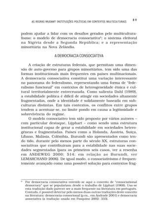 89
        AS REGRAS MUDAM? INSTITUIÇÕES POLÍTICAS EM CONTEXTOS MULTICULTURAIS



podem ajudar a lidar com os desafios gerados pelo multicultura-
lismo: o modelo de democracia consociativa6; o sistema eleitoral
na Nigéria desde a Segunda República; e a representação
minoritária na Nova Zelândia.

                        A DEMOCRACIA CONSOCIATIVA

     A criação de estruturas federais, que permitam uma dimen-
são de auto-governo para grupos minoritários, tem sido uma das
formas institucionais mais frequentes em países multinacionais.
A democracia consociativa constitui uma variação interessante
no panorama do federalismo, representando uma forma de “fede-
ralismo funcional” em contextos de heterogeneidade étnica e cul-
tural territorialmente entrecruzada. Como salienta Dahl (1989),
a estabilidade política é difícil de atingir em sociedades altamente
fragmentadas, onde a identidade é solidamente baseada em sub-
culturas distintas. Em tais contextos, os conflitos entre grupos
tendem a acentuar-se, no limite pondo em causa a legitimidade e
sobrevivência do regime.
     O modelo consociativo tem sido proposto por vários autores –
com particular destaque, Lijphart – como sendo uma estrutura
institucional capaz de gerar a estabilidade em sociedades hetero-
géneas e fragmentadas. Países como a Holanda, Áustria, Suiça,
Líbano, Malásia, Colômbia, Burundi são apresentados como ten-
do tido, durante pelo menos parte do século XX, estruturas con-
sociativas que contribuíram para a estabilidade nas suas socie-
dades segmentadas (para os primeiros seis casos, ver a resenha
em ANDEWEG 2000: 514; em relação ao Burundi, ver
LEMARCHAND 2006). De igual modo, o consociativismo é frequen-
temente avançado como uma possível solução para contextos frag-



6
    Por democracia consociativa entende-se aqui o conceito de “consociational
    democracy” que se popularizou desde o trabalho de Lijphart (1968). Usa-se
    esta tradução dado parecer ser a mais frequente na literatura em português.
    Contudo, é possível detectar pelo menos duas outras traduções deste conceito
    na literatura: democracia consocional (p.ex., em Andrade 2001) e democracia
    associativa (a tradução usada em Pasquino 2002: 333).
 