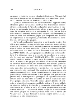 90                          CARLOS JALALI



mentados e instáveis, como a Irlanda do Norte ou a África do Sul
nos anos setenta e oitenta (ver por exemplo as propostas de Lijphart,
1977, também citadas em ANDEWEG 2000: 516).
     Quais as características do consociativismo? Lijphart (1968)
identifica quatro mecanismos centrais nas democracias consoci-
ativas: a existência de ‘grandes coligações’ governativas; a exis-
tência de autonomia funcional dos vários grupos; proporcionali-
dade no sistema político; e a existência de veto mútuo. Estes
reflectem (mas também reforçam) um comportamento cooperativo
entre as elites dos diferentes grupos que compõem uma socieda-
de segmentada e heterogénea, permitindo despolitizar as ques-
tões que dividem estes grupos.
     As ‘grandes coligações’ permitem a participação (a nível das
elites) dos vários grupos sociais nos processos governativos,
enquanto que o veto mútuo os protege contra medidas que pos-
sam ir contra os seus interesses. Quanto à proporcionalidade,
esta tem como face mais visível e relevante o sistema eleitoral
(LIJPHART 1989: 40). A desproporcionalidade num sistema elei-
toral é “a diferença entre a proporção de mandatos e a propor-
ção de votos dos partidos” (LIJPHART 1994: 57), constituindo
assim um efeito mecânico importante de qualquer sistema elei-
toral. A ausência de proporcionalidade normalmente beneficia
os partidos mais votados, em detrimento dos demais, possibili-
tando a formação de maiorias parlamentares ‘artificiais’ (ou
seja, maiorias parlamentares conseguidas com menos de 50
por cento do voto nacional). Em contextos fragmentados, tais
maiorias podem desincentivar comportamentos cooperativos por
parte dos partidos vencedores (e dos grupos que portanto re-
presentam), e enfraquecer a percepção de legitimidade demo-
crática entre as minorias excluídas, no limite virando-as con-
tra o próprio sistema. Contudo, como Lijphart (1989: 40) sali-
enta, o requisito da proporcionalidade aplica-se à generalidade
do sistema político, incluindo “a nomeação proporcional na
administração pública e uma afectação proporcional dos re-
cursos públicos”. O objectivo é assim assegurar o envolvimento
dos vários grupos no sistema político, com todos a terem um
“stake” neste, o que tenderá a desencorajar posições anti-
sistémicas e não-cooperativas.
 