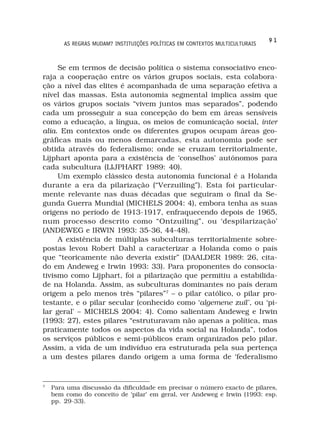 91
        AS REGRAS MUDAM? INSTITUIÇÕES POLÍTICAS EM CONTEXTOS MULTICULTURAIS



     Se em termos de decisão política o sistema consociativo enco-
raja a cooperação entre os vários grupos sociais, esta colabora-
ção a nível das elites é acompanhada de uma separação efetiva a
nível das massas. Esta autonomia segmental implica assim que
os vários grupos sociais “vivem juntos mas separados”, podendo
cada um prosseguir a sua concepção do bem em áreas sensíveis
como a educação, a língua, os meios de comunicação social, inter
alia. Em contextos onde os diferentes grupos ocupam áreas geo-
gráficas mais ou menos demarcadas, esta autonomia pode ser
obtida através do federalismo; onde se cruzam territorialmente,
Lijphart aponta para a existência de ‘conselhos’ autónomos para
cada subcultura (LIJPHART 1989: 40).
     Um exemplo clássico desta autonomia funcional é a Holanda
durante a era da pilarização (“Verzuiling”). Esta foi particular-
mente relevante nas duas décadas que seguiram o final da Se-
gunda Guerra Mundial (MICHELS 2004: 4), embora tenha as suas
origens no período de 1913-1917, enfraquecendo depois de 1965,
num processo descrito como “Ontzuiling”, ou ‘despilarização’
(ANDEWEG e IRWIN 1993: 35-36, 44-48).
     A existência de múltiplas subculturas territorialmente sobre-
postas levou Robert Dahl a caracterizar a Holanda como o país
que “teoricamente não deveria existir” (DAALDER 1989: 26, cita-
do em Andeweg e Irwin 1993: 33). Para proponentes do consocia-
tivismo como Lijphart, foi a pilarização que permitiu a estabilida-
de na Holanda. Assim, as subculturas dominantes no país deram
origem a pelo menos três “pilares”7 – o pilar católico, o pilar pro-
testante, e o pilar secular (conhecido como ‘algemene zuil’, ou ‘pi-
lar geral’ – MICHELS 2004: 4). Como salientam Andeweg e Irwin
(1993: 27), estes pilares “estruturavam não apenas a política, mas
praticamente todos os aspectos da vida social na Holanda”, todos
os serviços públicos e semi-públicos eram organizados pelo pilar.
Assim, a vida de um indivíduo era estruturada pela sua pertença
a um destes pilares dando origem a uma forma de ‘federalismo


7
    Para uma discussão da dificuldade em precisar o número exacto de pilares,
    bem como do conceito de ‘pilar’ em geral, ver Andeweg e Irwin (1993: esp.
    pp. 29-33).
 