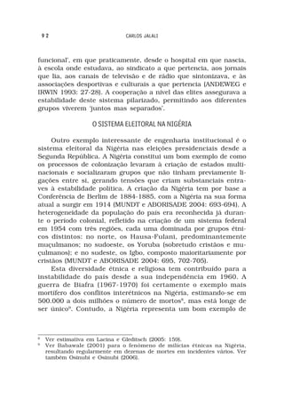 92                           CARLOS JALALI



funcional’, em que praticamente, desde o hospital em que nascia,
à escola onde estudava, ao sindicato a que pertencia, aos jornais
que lia, aos canais de televisão e de rádio que sintonizava, e às
associações desportivas e culturais a que pertencia (ANDEWEG e
IRWIN 1993: 27-28). A cooperação a nível das elites assegurava a
estabilidade deste sistema pilarizado, permitindo aos diferentes
grupos viverem ‘juntos mas separados’.

                     O SISTEMA ELEITORAL NA NIGÉRIA

     Outro exemplo interessante de engenharia institucional é o
sistema eleitoral da Nigéria nas eleições presidenciais desde a
Segunda República. A Nigéria constitui um bom exemplo de como
os processos de colonização levaram à criação de estados multi-
nacionais e socializaram grupos que não tinham previamente li-
gações entre si, gerando tensões que criam substanciais entra-
ves à estabilidade política. A criação da Nigéria tem por base a
Conferência de Berlim de 1884-1885, com a Nigéria na sua forma
atual a surgir em 1914 (MUNDT e ABORISADE 2004: 693-694). A
heterogeneidade da população do país era reconhecida já duran-
te o período colonial, refletido na criação de um sistema federal
em 1954 com três regiões, cada uma dominada por grupos étni-
cos distintos: no norte, os Hausa-Fulani, predominantemente
muçulmanos; no sudoeste, os Yoruba (sobretudo cristãos e mu-
çulmanos); e no sudeste, os Igbo, composto maioritariamente por
cristãos (MUNDT e ABORISADE 2004: 695, 702-705).
     Esta diversidade étnica e religiosa tem contribuído para a
instabilidade do país desde a sua independência em 1960. A
guerra de Biafra (1967-1970) foi certamente o exemplo mais
mortífero dos conflitos interétnicos na Nigéria, estimando-se em
500.000 a dois milhões o número de mortos8, mas está longe de
ser único9. Contudo, a Nigéria representa um bom exemplo de



8
     Ver estimativa em Lacina e Gleditsch (2005: 159).
9
     Ver Babawale (2001) para o fenómeno de milícias étnicas na Nigéria,
     resultando regularmente em dezenas de mortes em incidentes vários. Ver
     também Osinubi e Osinubi (2006).
 