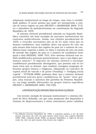 93
         AS REGRAS MUDAM? INSTITUIÇÕES POLÍTICAS EM CONTEXTOS MULTICULTURAIS



adaptação institucional ao longo do tempo, com vista à estabili-
dade política. É nesse prisma que pode ser interpretada a cria-
ção de novas regiões no país (MUNDT e ABORISADE 2004: 717),
ou o abandono do parlamentarismo na constituição da Segunda
República de 1979.
     O sistema eleitoral presidencial adotado na Segunda Repú-
blica constitui um bom exemplo da inovação institucional em
contextos multiculturais. Assim, nas eleições presidenciais de
1979, o vencedor necessitava não só de ter mais votos que os
demais candidatos, mas também obter um-quarto do voto em
pelo menos dois-terços das regiões do país (se o número de can-
didatos fosse superior a dois); ou obter a maioria do voto em mais
de metade das regiões do país se o número de candidatos fosse
igual a dois (BENDEL 1999: 701). Este sistema eleitoral tem so-
frido modificações pontuais posteriormente, mas a sua lógica per-
manece intacta 10. O objectivo do sistema eleitoral é encorajar
candidaturas presidenciais abrangentes, que possam não só ter
mais votos que as demais, mas também consigam congregar di-
ferentes grupos étnicos e religiosos. Adaptando os conceitos de
capital social de vínculo e de ponte (“bonding” e “bridging social
capital” – PUTNAM 2000), podemos dizer que o sistema eleitoral
presidencial procura gerar candidaturas de “ponte” entre gru-
pos, uma reacção à natureza dos partidos da Primeira Repúbli-
ca, em larga medida alicerçados em grupos étnicos específicos
(MUNDT e ABORISADE 2004: 723-725).

            A REPRESENTAÇÃO MINORITÁRIA NA NOVA ZELÂNDIA

    Um terceiro exemplo de inovação institucional é o sistema elei-
toral da Nova Zelândia, em que uma proporção dos deputados à
Câmara de Representantes é eleita unicamente pelos cidadãos




10
     Na falhada Terceira República de 1989, o requisito passou a ser de pelo
     menos um-terço do voto em pelo menos dois-terços das regiões (Bendel
     1999: 702), voltando desde 1999, na Quarta República, à regra de 25 por
     cento do voto em pelo menos dois-terços das regiões
 