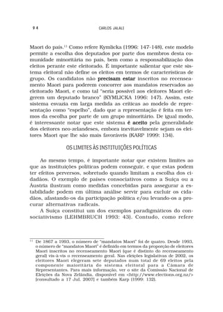 94                                CARLOS JALALI



Maori do país.11 Como refere Kymlicka (1996: 147-148), este modelo
permite a escolha dos deputados por parte dos membros desta co-
munidade minoritária no país, bem como a responsabilização dos
eleitos perante este eleitorado. É importante salientar que este sis-
tema eleitoral não define os eleitos em termos de características de
grupo. Os candidatos não precisam estar inscritos no recensea-
mento Maori para poderem concorrer aos mandatos reservados ao
eleitorado Maori, e como tal “seria possível aos eleitores Maori ele-
gerem um deputado branco” (KYMLICKA 1996: 147). Assim, este
sistema esvazia em larga medida as críticas ao modelo de repre-
sentação como “espelho”, dado que a representação é feita em ter-
mos da escolha por parte de um grupo minoritário. De igual modo,
é interessante notar que este sistema é aceito pela generalidade
dos eleitores neo-zelandeses, embora inevitavelmente sejam os elei-
tores Maori que lhe são mais favoráveis (KARP 1999: 134).

                   OS LIMITES ÀS INSTITUIÇÕES POLÍTICAS

     Ao mesmo tempo, é importante notar que existem limites ao
que as instituições políticas podem conseguir, e que estas podem
ter efeitos perversos, sobretudo quando limitam a escolha dos ci-
dadãos. O exemplo de países consociativos como a Suiça ou a
Áustria ilustram como medidas concebidas para assegurar a es-
tabilidade podem em última análise servir para excluir os cida-
dãos, afastando-os da participação política e/ou levando-os a pro-
curar alternativas radicais.
     A Suiça constitui um dos exemplos paradigmáticos do con-
sociativismo (LEHMBRUCH 1993: 43). Contudo, como refere



11
     De 1867 a 1993, o número de “mandatos Maori” foi de quatro. Desde 1993,
     o número de “mandatos Maori” é definido em termos da proporção de eleitores
     Maori inscritos no recenseamento Maori (que é distinto do recenseamento
     geral) vis-à-vis o recenseamento geral. Nas eleições legislativas de 2002, os
     eleitores Maori elegeram sete deputados num total de 69 eleitos pela
     componente maioritária do sistema eleitoral para a Câmara de
     Representantes. Para mais informação, ver o site da Comissão Nacional de
     Eleições da Nova Zelândia, disponível em <http://www.elections.org.nz/>
     [consultado a 17 Jul. 2007] e também Karp (1999: 132).
 