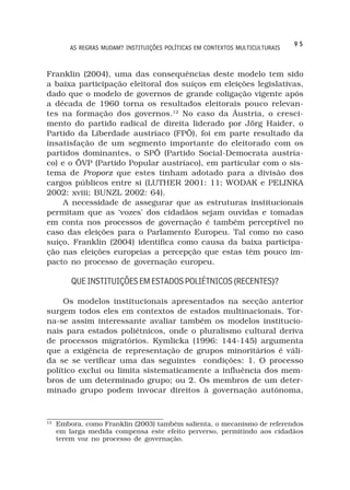 95
         AS REGRAS MUDAM? INSTITUIÇÕES POLÍTICAS EM CONTEXTOS MULTICULTURAIS



Franklin (2004), uma das consequências deste modelo tem sido
a baixa participação eleitoral dos suíços em eleições legislativas,
dado que o modelo de governos de grande coligação vigente após
a década de 1960 torna os resultados eleitorais pouco relevan-
tes na formação dos governos.12 No caso da Áustria, o cresci-
mento do partido radical de direita liderado por Jörg Haider, o
Partido da Liberdade austríaco (FPÖ), foi em parte resultado da
insatisfação de um segmento importante do eleitorado com os
partidos dominantes, o SPÖ (Partido Social-Democrata austría-
co) e o ÖVP (Partido Popular austríaco), em particular com o sis-
tema de Proporz que estes tinham adotado para a divisão dos
cargos públicos entre si (LUTHER 2001: 11; WODAK e PELINKA
2002: xviii; BUNZL 2002: 64).
     A necessidade de assegurar que as estruturas institucionais
permitam que as ‘vozes’ dos cidadãos sejam ouvidas e tomadas
em conta nos processos de governação é também perceptível no
caso das eleições para o Parlamento Europeu. Tal como no caso
suíço, Franklin (2004) identifica como causa da baixa participa-
ção nas eleições europeias a percepção que estas têm pouco im-
pacto no processo de governação europeu.

         QUE INSTITUIÇÕES EM ESTADOS POLIÉTNICOS (RECENTES)?

     Os modelos institucionais apresentados na secção anterior
surgem todos eles em contextos de estados multinacionais. Tor-
na-se assim interessante avaliar também os modelos institucio-
nais para estados poliétnicos, onde o pluralismo cultural deriva
de processos migratórios. Kymlicka (1996: 144-145) argumenta
que a exigência de representação de grupos minoritários é váli-
da se se verificar uma das seguintes condições: 1. O processo
político exclui ou limita sistematicamente a influência dos mem-
bros de um determinado grupo; ou 2. Os membros de um deter-
minado grupo podem invocar direitos à governação autónoma,


12
     Embora, como Franklin (2003) também salienta, o mecanismo de referendos
     em larga medida compensa este efeito perverso, permitindo aos cidadãos
     terem voz no processo de governação.
 