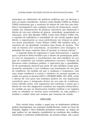 97
      AS REGRAS MUDAM? INSTITUIÇÕES POLÍTICAS EM CONTEXTOS MULTICULTURAIS



participar na elaboração de políticas públicas que os afectam e
para as quais contribuem. Autores como Raskin (1993) ou Walzer
(1983) sustentam que a ausência de direito de voto dos não-cida-
dãos é incompatível com o próprio conceito de democracia, consti-
tuindo um remanescente de práticas anteriores que limitavam o
direito de voto por critérios de género, etnicidade, propriedade ou
educação, inter alia (Raskin 1993). Como nota Walzer (1983: 61),
a sujeição de indivíduos à autoridade de um estado implica igual
direito a expressarem as suas preferências em relação às práti-
cas desta autoridade. Como Walzer (1983: 62) também nota, a
ausência de tal igualdade constitui uma forma de tirania: “The
rule of citizens over noncitizens, of members over strangers, is
probably the most common form of tyranny in human history”.
     A segunda linha de argumento é mais instrumental, e aponta
para o provável efeito benéfico que o direito de participação políti-
ca terá na integração e envolvimento dos não-cidadãos no seu
país de residência em estados poliétnicos recentes. Partindo da
literatura sobre confiança política, é expectável que a possibilida-
de de participação eleitoral por parte de não-cidadãos esteja posi-
tivamente associada à sua confiança nas instituições do seu país
de residência. Na medida em que a confiança é responsiva, com
uma maior tendência a aceitar e obedecer às normas quando se
confia em quem as produz (LEVI e STOKER 2000: 491-493), então
o direito de voto para não-cidadãos poderá ser um importante
contributo para a integração destes no seu país de residência.
Como referido acima, este argumento não contraria a noção que o
direito de voto dos imigrantes constitui um requisito democrático,
na medida em que as democracias tendem também a ser regimes
onde os cidadãos se sentem mais envolvidos na vida política e
tendem a confiar mais nas normas que emanam do estado.

                                CONCLUSÃO

     Este estudo visou avaliar o papel que as instituições políticas
podem desempenhar em contextos multiculturais. Como os casos da
Holanda, Nigéria e Nova Zelândia permitem constatar, as ‘regras do
jogo’ podem ter um impacto considerável na resolução dos conflitos
associados a contextos multiculturais. Ao mesmo tempo, vale a pena
 