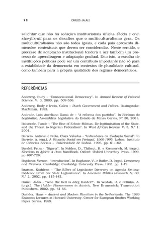 98                                CARLOS JALALI



salientar que não há soluções institucionais únicas, fáceis e one-
size-fits-all para os desafios que o multiculturalismo gera. Os
multiculturalismos não são todos iguais, e cada país apresenta di-
mensões contextuais que devem ser consideradas. Nesse sentido, o
processo de adaptação institucional tenderá a ser também um pro-
cesso de aprendizagem e adaptação gradual. Dito isto, a escolha de
instituições políticas pode ser um contributo importante não só para
a estabilidade da democracia em contextos de pluralidade cultural,
como também para a própria qualidade dos regimes democráticos.




REFERÊNCIAS
Andeweg, Rudy – “Consociational Democracy”. In Annual Review of Political
Science. V. 3, 2000, pp. 509-536.
Andeweg, Rudy e Irwin, Galen – Dutch Government and Politics. Basingstoke:
MacMillan, 1993.
Andrade, Luís Aureliano Gama de – “A reforma dos partidos”. In Revistas do
Legislativo. Assembléia Legislativa do Estado de Minas Gerais, Nº 30, 2001.
Babawale, Tunde – “The Rise of Ethnic Militias, De-legitimisation of the State,
and the Threat to Nigerian Federalism”. In West African Review. V. 3, N.º 1,
2001.
Barreto, António e Preto, Clara Valadas - “Indicadores da Evolução Social”. In
Barreto, A. (org.), A Situação Social em Portugal, 1960-1995. Lisboa: Instituto
de Ciências Sociais – Universidade de Lisboa, 1996, pp. 61-162.
Bendel, Petra - “Nigeria”. In Nohlen, D., Thibaut, B. e Krennerich, M. (orgs.),
Elections in Africa: A Data Handbook. Oxford: Oxford University Press, 1999,
pp 697-726.
Bogdanor, Vernon - “Introduction”. In Bogdanor, V., e Butler, D. (orgs.), Democracy
and Elections. Cambridge: Cambridge University Press, 1983, pp. 1-19.
Bratton, Kathleen – “The Effect of Legislative Diversity on Agenda Setting:
Evidence From Six State Legislatures”. In American Politics Research, V. 30,
N.º 2, 2002, pp. 115-142.
Bunzl, John - “Who the hell is Jörg Haider?”. In Wodak, R. e Pelinka, A.
(orgs.), The Haider Phenomenon in Austria. New Brunswick: Transaction
Publishers, 2002, pp. 61-66.
Daalder, Hans – Ancient and Modern Pluralism in the Netherlands. The 1989
Erasmus Lectures at Harvard University. Center for European Studies Working
Paper Series. 1989.
 