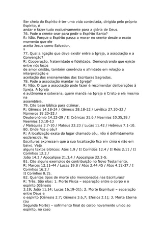 Ser cheio do Espírito é ter uma vida controlada, dirigida pelo próprio
Espírito, é
andar e fazer tudo exclusivamente para a glória de Deus.
76. Pode o crente orar para pedir o Espírito Santo?
R: Não. Porque o Espírito passa a morar no crente desde o exato
momento que ele
aceita Jesus como Salvador.
9
77. Qual a ligação que deve existir entre a Igreja, a associação e a
Convenção?
R: Cooperação, fraternidade e fidelidade. Demonstrando que existe
entre nós laços
de amor cristão, também coerência e afinidade em relação a
interpretação e
aceitação dos ensinamentos das Escrituras Sagradas.
78. Pode a associação mandar na Igreja?
R: Não. O que a associação pode fazer é recomendar deliberações à
Igreja. A Igreja
é autônoma e soberana, quem manda na Igreja é Cristo e ela mesma
na
assembléia.
79. Cite base bíblica para dizimar.
R: Gênesis 14.18-24 / Gênesis 28.18-22 / Levítico 27.30-32 /
Números 18.20-32 /
Deuteronômio 14.22-29 / II Crônicas 31.6 / Neemias 10.35,38 /
Neemias 13.10-13
/ Malaquias 3.7-10 / Mateus 23.23 / Lucas 11.42 / Hebreus 7.1-10.
80. Onde fica o céu?
R: A localização exata do lugar chamado céu, não é definidamente
esclarecida. As
Escrituras expressam que a sua localização fica em cima e não em
baixo. Veja
alguns textos bíblicos: Atos 1.9 / II Coríntios 12.4 / II Reis 2.11 / II
Coríntios 12.2 /
João 14.3 / Apocalipse 21.3,4 / Apocalipse 22.3-5.
81. Cite alguns exemplos de contribuição no Novo Testamento.
R: Marcos 12.11-44 / Lucas 19.8 / Atos 2.44,45 / Atos 4.32-37 / I
Coríntios 16.2 /
II Coríntios 8.15.
82. Quantos tipos de morte são mencionados nas Escrituras?
R: Três. São elas: 1. Morte Física – separação entre o corpo e o
espírito (Gênesis
3.19; João 11.14; Lucas 16.19-31); 2. Morte Espiritual – separação
entre Deus e
o espírito (Gênesis 2.7; Gênesis 3.6,7; Efésios 2.1); 3. Morte Eterna
(ou
Segunda Morte) – sofrimento final do corpo novamente unido ao
espírito, no caso
 
