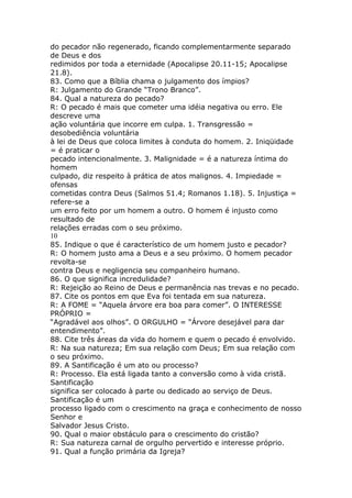 do pecador não regenerado, ficando complementarmente separado
de Deus e dos
redimidos por toda a eternidade (Apocalipse 20.11-15; Apocalipse
21.8).
83. Como que a Bíblia chama o julgamento dos ímpios?
R: Julgamento do Grande “Trono Branco”.
84. Qual a natureza do pecado?
R: O pecado é mais que cometer uma idéia negativa ou erro. Ele
descreve uma
ação voluntária que incorre em culpa. 1. Transgressão =
desobediência voluntária
à lei de Deus que coloca limites à conduta do homem. 2. Iniqüidade
= é praticar o
pecado intencionalmente. 3. Malignidade = é a natureza íntima do
homem
culpado, diz respeito à prática de atos malignos. 4. Impiedade =
ofensas
cometidas contra Deus (Salmos 51.4; Romanos 1.18). 5. Injustiça =
refere-se a
um erro feito por um homem a outro. O homem é injusto como
resultado de
relações erradas com o seu próximo.
10
85. Indique o que é característico de um homem justo e pecador?
R: O homem justo ama a Deus e a seu próximo. O homem pecador
revolta-se
contra Deus e negligencia seu companheiro humano.
86. O que significa incredulidade?
R: Rejeição ao Reino de Deus e permanência nas trevas e no pecado.
87. Cite os pontos em que Eva foi tentada em sua natureza.
R: A FOME = “Aquela árvore era boa para comer”. O INTERESSE
PRÓPRIO =
“Agradável aos olhos”. O ORGULHO = “Árvore desejável para dar
entendimento”.
88. Cite três áreas da vida do homem e quem o pecado é envolvido.
R: Na sua natureza; Em sua relação com Deus; Em sua relação com
o seu próximo.
89. A Santificação é um ato ou processo?
R: Processo. Ela está ligada tanto a conversão como à vida cristã.
Santificação
significa ser colocado à parte ou dedicado ao serviço de Deus.
Santificação é um
processo ligado com o crescimento na graça e conhecimento de nosso
Senhor e
Salvador Jesus Cristo.
90. Qual o maior obstáculo para o crescimento do cristão?
R: Sua natureza carnal de orgulho pervertido e interesse próprio.
91. Qual a função primária da Igreja?
 