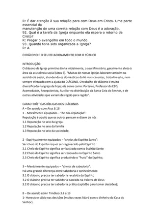 R: É dar atenção à sua relação para com Deus em Cristo. Uma parte
essencial da
manutenção de uma correta relação com Deus é a adoração.
92. Qual é a tarefa da Igreja enquanto ela espera o retorno de
Cristo?
R: Pregar o evangelho em todo o mundo.
93. Quando teria sido organizada a Igreja?
R: A

O DIÁCONO E O SEU RELACIONAMENTO COM O PÚBLICO

INTRODUÇÃO:
O diácono da Igreja primitiva tinha inicialmente, o seu Ministério, geralmente afeto à
área da assistência social (Atos 6). “Muitas de nossas igrejas laboram também na
assistência social, atendendo os domésticos da fé mais carentes, trabalho este, nem
sempre efetuado com a ajuda do DIÁCONO. O trabalho do diácono é muito
diversificado na igreja de hoje; ele serve como: Porteiro, Professor da EBD,
Acomodador, Recepcionista, Auxiliar na distribuição da Santa Ceia do Senhor, e de
outras atividades que variam de região para região”.

CARACTERÍSTICAS BÍBLICAS DOS DIÁCONOS
A – De acordo com Atos 6.16
1 – Moralmente equipados – “de boa reputação”:
Reputação é aquilo que os outros pensam e dizem de nós
1.1 Reputação no seio da igreja.
1.2 Reputação no seio da família
1.3 Reputação no seio da sociedade;

2 - Espiritualmente equipados – “cheios do Espírito Santo”:
Ser cheio do Espírito requer ser regenerado pelo Espírito
2.1 Cheio do Espírito significa ser batizado com o Espírito Santo
2.2 Cheio do Espírito significa ser renovado no Espírito Santo
2.3 Cheio do Espírito significa produzindo o “fruto” do Espírito;

3 – Mentalmente equipados – “cheios de sabedoria”.
Há uma grande diferença entre sabedoria e conhecimento
3.1 O diácono precisa ter sabedoria recebida do Espírito
3.2 O diácono precisa ter sabedoria baseada na Palavra de Deus
3.2 O diácono precisa ter sabedoria prática (aptidão para tomar decisões);

B – De acordo com I Timóteo 3.8 a 13
1- Honesto e sábio nas decisões (muitas vezes lidará com o dinheiro da Casa do
Senhor).
 