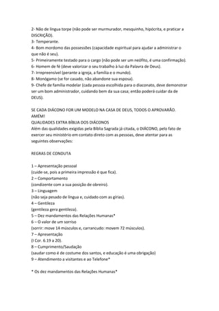 2- Não de língua torpe (não pode ser murmurador, mesquinho, hipócrita, e praticar a
DISCRIÇÃO).
3- Temperante.
4- Bom mordomo das possessões (capacidade espiritual para ajudar a administrar o
que não é seu).
5- Primeiramente testado para o cargo (não pode ser um neófito, é uma confirmação).
6- Homem de fé (deve valorizar o seu trabalho à luz da Palavra de Deus).
7- Irrepreensível (perante a igreja, a família e o mundo).
8- Monógamo (se for casado, não abandone sua esposa).
9- Chefe de família modelar (cada pessoa escolhida para o diaconato, deve demonstrar
ser um bom administrador, cuidando bem da sua casa; então poderá cuidar da de
DEUS).

SE CADA DIÁCONO FOR UM MODELO NA CASA DE DEUS, TODOS O APROVARÃO.
AMÉM!
QUALIDADES EXTRA BÍBLIA DOS DIÁCONOS
Além das qualidades exigidas pela Bíblia Sagrada já citada, o DIÁCONO, pelo fato de
exercer seu ministério em contato direto com as pessoas, deve atentar para as
seguintes observações:

REGRAS DE CONDUTA

1 – Apresentação pessoal
(cuide-se, pois a primeira impressão é que fica).
2 – Comportamento
(condizente com a sua posição de obreiro).
3 – Linguagem
(não seja pesado de língua e, cuidado com as gírias).
4 – Gentileza
(gentileza gera gentileza).
5 – Dez mandamentos das Relações Humanas*
6 – O valor de um sorriso
(sorrir: move 14 músculos e, carrancudo: movem 72 músculos).
7 – Apresentação
(I Cor. 6.19 a 20).
8 – Cumprimento/Saudação
(saudar como é de costume dos santos, e educação é uma obrigação)
9 – Atendimento a visitantes e ao Telefone*

* Os dez mandamentos das Relações Humanas*
 