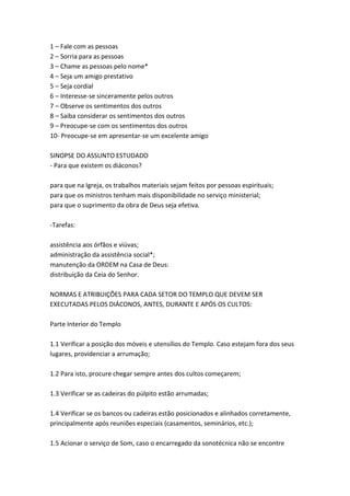 1 – Fale com as pessoas
2 – Sorria para as pessoas
3 – Chame as pessoas pelo nome*
4 – Seja um amigo prestativo
5 – Seja cordial
6 – Interesse-se sinceramente pelos outros
7 – Observe os sentimentos dos outros
8 – Saiba considerar os sentimentos dos outros
9 – Preocupe-se com os sentimentos dos outros
10- Preocupe-se em apresentar-se um excelente amigo

SINOPSE DO ASSUNTO ESTUDADO
- Para que existem os diáconos?

para que na Igreja, os trabalhos materiais sejam feitos por pessoas espirituais;
para que os ministros tenham mais disponibilidade no serviço ministerial;
para que o suprimento da obra de Deus seja efetiva.

-Tarefas:

assistência aos órfãos e viúvas;
administração da assistência social*;
manutenção da ORDEM na Casa de Deus:
distribuição da Ceia do Senhor.

NORMAS E ATRIBUIÇÕES PARA CADA SETOR DO TEMPLO QUE DEVEM SER
EXECUTADAS PELOS DIÁCONOS, ANTES, DURANTE E APÓS OS CULTOS:

Parte Interior do Templo

1.1 Verificar a posição dos móveis e utensílios do Templo. Caso estejam fora dos seus
lugares, providenciar a arrumação;

1.2 Para isto, procure chegar sempre antes dos cultos começarem;

1.3 Verificar se as cadeiras do púlpito estão arrumadas;

1.4 Verificar se os bancos ou cadeiras estão posicionados e alinhados corretamente,
principalmente após reuniões especiais (casamentos, seminários, etc.);

1.5 Acionar o serviço de Som, caso o encarregado da sonotécnica não se encontre
 