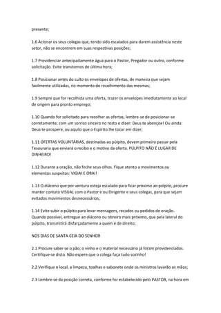 presente;

1.6 Acionar os seus colegas que, tendo sido escalados para darem assistência neste
setor, não se encontrem em suas respectivas posições;

1.7 Providenciar antecipadamente água para o Pastor, Pregador ou outro, conforme
solicitação. Evite transtornos de última hora;

1.8 Posicionar antes do culto os envelopes de ofertas, de maneira que sejam
facilmente utilizadas, no momento do recolhimento das mesmas;

1.9 Sempre que for recolhida uma oferta, trazer os envelopes imediatamente ao local
de origem para pronto emprego;

1.10 Quando for solicitado para recolher as ofertas, lembre-se de posicionar-se
corretamente, com um sorriso sincero no rosto e dizer: Deus te abençoe! Ou ainda:
Deus te prospere, ou aquilo que o Espírito lhe tocar em dizer;

1.11 OFERTAS VOLUNTÁRIAS, destinadas ao púlpito, devem primeiro passar pela
Tesouraria que enviará o recibo e o motivo da oferta. PÚLPITO NÃO É LUGAR DE
DINHEIRO!

1.12 Durante a oração, não feche seus olhos. Fique atento a movimentos ou
elementos suspeitos: VIGIAI E ORAI!

1.13 O diácono que por ventura esteja escalado para ficar próximo ao púlpito, procure
manter contato VISUAL com o Pastor e ou Dirigente e seus colegas, para que sejam
evitados movimentos desnecessários;

1.14 Evite subir o púlpito para levar mensagens, recados ou pedidos de oração.
Quando possível, entregue ao diácono ou obreiro mais próximo, que pela lateral do
púlpito, transmitirá disfarçadamente a quem é de direito;

NOS DIAS DE SANTA CEIA DO SENHOR

2.1 Procure saber se o pão, o vinho e o material necessário já foram providenciados.
Certifique-se disto. Não espere que o colega faça tudo sozinho!

2.2 Verifique o local, a limpeza, toalhas e sabonete onde os ministros lavarão as mãos;

2.3 Lembre-se da posição correta, conforme for estabelecido pelo PASTOR, na hora em
 