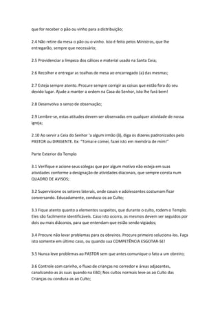 que for receber o pão ou vinho para a distribuição;

2.4 Não retire da mesa o pão ou o vinho. Isto é feito pelos Ministros, que lhe
entregarão, sempre que necessário;

2.5 Providenciar a limpeza dos cálices e material usado na Santa Ceia;

2.6 Recolher e entregar as toalhas de mesa ao encarregado (a) das mesmas;

2.7 Esteja sempre atento. Procure sempre corrigir as coisas que estão fora do seu
devido lugar. Ajude a manter a ordem na Casa do Senhor, isto lhe fará bem!

2.8 Desenvolva o senso de observação;

2.9 Lembre-se, estas atitudes devem ser observadas em qualquer atividade de nossa
igreja;

2.10 Ao servir a Ceia do Senhor ‘a algum irmão (ã), diga os dizeres padronizados pelo
PASTOR ou DIRIGENTE. Ex: “Tomai e comei, fazei isto em memória de mim!”

Parte Exterior do Templo

3.1 Verifique e acione seus colegas que por algum motivo não esteja em suas
atividades conforme a designação de atividades diaconais, que sempre consta num
QUADRO DE AVISOS;

3.2 Supervisione os setores laterais, onde casais e adolescentes costumam ficar
conversando. Educadamente, conduza-os ao Culto;

3.3 Fique atento quanto a elementos suspeitos, que durante o culto, rodem o Templo.
Eles são facilmente identificáveis. Caso isto ocorra, os mesmos devem ser seguidos por
dois ou mais diáconos, para que entendam que estão sendo vigiados;

3.4 Procure não levar problemas para os obreiros. Procure primeiro soluciona-los. Faça
isto somente em último caso, ou quando sua COMPETÊNCIA ESGOTAR-SE!

3.5 Nunca leve problemas ao PASTOR sem que antes comunique o fato a um obreiro;

3.6 Controle com carinho, o fluxo de crianças no corredor e áreas adjacentes,
canalizando-as às suas quando na EBD; Nos cultos normais leve-as ao Culto das
Crianças ou conduza-as ao Culto;
 