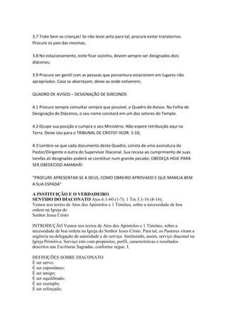 3.7 Trate bem as crianças! Se não levar jeito para tal, procure evitar transtornos.
Procure os pais das mesmas;

3.8 No estacionamento, evite ficar sozinho, devem sempre ser designados dois
diáconos;

3.9 Procure ser gentil com as pessoas que porventura estacionem em lugares não
apropriados. Caso se aborreçam, deixe-as onde estiverem;

QUADRO DE AVISOS – DESIGNAÇÃO DE DIÁCONOS

4.1 Procure sempre consultar sempre que possível, o Quadro de Avisos. Na Folha de
Designação de Diáconos, o seu nome constará em um dos setores do Templo.

4.2 Ocupe sua posição e cumpra o seu Ministério. Não espere retribuição aqui na
Terra. Deixe isto para o TRIBUNAL DE CRISTO! IICOR. 5:10;

4.3 Lembre-se que cada documento deste Quadro, consta de uma assinatura do
Pastor/Dirigente e outra do Supervisor Diaconal. Sua recusa ao cumprimento de suas
tarefas ali designadas poderá se constituir num grande pecado; OBEDEÇA HOJE PARA
SER OBEDECIDO AMANHÃ!

“PROCURE APRESENTAR-SE A DEUS, COMO OBREIRO APROVADO E QUE MANEJA BEM
A SUA ESPADA”

A INSTITUIÇÃO E O VERDADEIRO
SENTIDO DO DIACONATO Atos 6.1-60 (1-7); 1 Tm 3.1-16 (8-16),
Vemos nos textos de Atos dos Apóstolos e 1 Timóteo, sobre a necessidade de boa
ordem na Igreja do
Senhor Jesus Cristo

INTRODUÇÃO Vemos nos textos de Atos dos Apóstolos e 1 Timóteo, sobre a
necessidade de boa ordem na Igreja do Senhor Jesus Cristo. Para tal, os Pastores viram a
urgência na delegação de autoridade e de serviço. Instituindo, assim, serviço diaconal na
Igreja Primitiva. Serviço este com propósitos, perfil, características e resultados
descritos nas Escrituras Sagradas, conforme segue. I.

DEFINIÇÕES SOBRE DIACONATO
É ser servo;
É ser espontâneo;
É ser amigo;
É ser equilibrado;
É ser exemplo;
É ser esforçado;
 