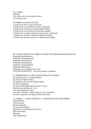 É ser maduro;
Aplicado
É ser sábio (não a seus próprios olhos);
Até a própria vida.

II. NOBREZA DO DIACONATO
A Nobreza do Servir à noiva de Cristo;
A Nobreza de ser escolhido por Deus e Sua Igreja;
A Nobreza de Auxiliar na ordem da Obra de Deus;
A Nobreza de ser um oficial no Ministério sagrado;
A Nobreza da assistência à Igreja como pessoas e instituição;
A Nobreza de Auxiliar o Pastor nas decisões da Obra;
A Nobreza de receber e preservar a ordem sacra da Igreja




III. CARACTERISTICAS-CURRICULUM DE UM VERDADEIRO DIACONATO
Preparado Espiritualmente;
Preparado Psicologicamente;
Preparado Familiarmente;
Preparado Humanamente;
Preparado Teologicamente;
Preparado Biblicamente;
Preparado e com eloqüência no viver;
ALGUÉM MAGISTRAL – De vida excelente e graduada.

IV. PRIORIDADE NA VIDA DO DIACONATO NA IGREJA
Ser nascido de novo, verdadeiramente;
Ser cheio do Espírito Santo;
Ser abundante em Fruto do Espírito Santo;
Ser de boa reputação;
Ter boa recomendação dos de dentro e de fora;
Sabedoria na condução do viver;
Uma vida dirigida por Deus;
Estar bem com Deus, consigo mesmo e com o próximo;
Ser servo, segundo os da Igreja Primitiva em Jesus.

V. O PERFIL – CARACTERÍSTICA – CARÁTER DE UM VERDADEIRO
DIACONATO
Cheio de Deus;
De boa reputação;
De boa recomendação;
Sabedoria na condução geral do viver;
Bom testemunho;
Honestos;
Vida transparente;
 