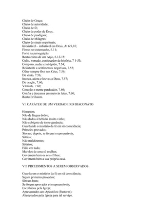 Cheio de Graça;
Cheio de autoridade;
Cheio de fé;
Cheio de poder de Deus;
Cheio de prodígios;
Cheio de Milagres;
Cheio de sinais espirituais;
Irresistível – imbatível em Deus, At 6.9,10;
Firme no testemunho, 6.11;
Forte na perseguição;
Rosto como de um Anjo, 6.12-15:
Culto, versado, conhecedor da história, 7 1-53;
Corajoso, audaz e intrépido, 7.54;
Resistente a sentimentos negativos, 7.55;
Olhar sempre fixo nos Céus, 7.56;
De visão, 7.56;
Invoca, adora e louvas a Deus, 7.57;
De oração, 7.60;
Vibrante, 7.60;
Coração e mente perdoador, 7.60;
Confia e descansa em meio às lutas, 7.60;
Rosto Brilhante.

VI. CARÁTER DE UM VERDADEIRO DIACONATO

Honestos;
Não de língua dobre;
Não dados à bebidas muito vinho;
Não cobiçoso de torpe ganância;
Guardando o mistério da fé em sã consciência;
Primeiro provados;
Sirvam, depois, se forem irrepreensíveis;
Sábios;
Não maldizentes;
Sóbrios;
Fiéis em tudo;
Maridos de uma só mulher;
Governem bem os seus filhos;
Governem bem a sua própria casa.

VII. PRCEDIMENTOS A SEREM OBSERVADOS

Guardarem o mistério da fé em sã consciência;
Sejam primeiro provados;
Sirvam bem;
Se forem aprovados e irrepreensíveis;
Escolhidos pela Igreja;
Apresentados aos Apóstolos (Pastores);
Abençoados pela Igreja para tal serviço.
 