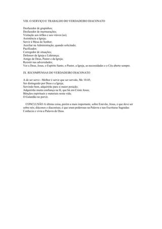VIII. O SERVIÇO E TRABALHO DO VERDADEIRO DIACONATO

Desfazedor de grupinhos;
Desfazedor de murmurações;
Visitação aos órfãos e aos viúvos (as);
Assistência a Igreja;
Servir à Mesa do Senhor;
Auxiliar na Administração, quando solicitado;
Pacificador;
Corregedor de situações;
Defensor da Igreja e Liderança;
Amigo de Deus, Pastor e da Igreja;
Resistir nas adversidades;
Ver a Deus, Jesus, o Espírito Santo, o Pastor, a Igreja, as necessidades e o Céu aberto sempre.

IX. RECOMPENSAS DO VERDADEIRO DIACONATO

A de ser servo - Melhor é servir que ser servido, Mc 10.45;
Ser distinguido por Deus e a Igreja;
Servindo bem, adquirirão para si maior posição;
Adquirirão muita confiança na fé, que há em Cristo Jesus;
Bênçãos espirituais e materiais nesta vida;
O Galardão no porvir.

  CONCLUSÃO A última coisa, porém a mais importante, sobre Estevão, Jesus, e que deve ser
sobre nós; diáconos e diaconisas; é que eram poderosas na Palavra e nas Escrituras Sagradas:
Conhecia e vivia a Palavra de Deus.
 