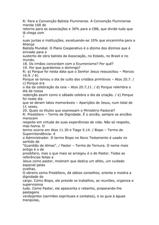 R: Para a Convenção Batista Fluminense. A Convenção Fluminense
manda 168 de
retorno para as associações e 30% para a CBB, que divide tudo que
lá chega com
3
suas juntas e instituições, excetuando-se 10% que encaminha para a
Aliança
Batista Mundial. O Plano Cooperativo é o dízimo dos dízimos que é
enviado para o
sustento de obra batista da Associação, no Estado, no Brasil e no
mundo.
18. Os irmãos concordam com o Ecumenismo? Por quê?
19. Por que guardamos o domingo?
R: a) Porque foi nesta data que o Senhor Jesus ressuscitou – Marcos
16.9. / b)
Porque se tornou o dia de culto dos cristãos primitivos – Atos 20.7. /
c) Porque era
o dia da celebração da ceia – Atos 20.7,11. / d) Porque relembra o
dia da nossa
redenção assim como o sábado celebra o dia da criação. / e) Porque
foi neste dia
que se deram tatos memoráveis – Aparições de Jesus, num total de
11 vezes.
20. Quais os títulos que expressam o Ministério Pastoral?
R: Presbítero – Termo de Dignidade. É o ancião, sempre os anciãos
merecem
respeito em virtude de suas experiências de vida. Não só respeito,
mas honra. O
termo ocorre em Atos 11.30 e Tiago 5.14. / Bispo – Termo de
Superintendência: é
o Administrador. O termo Bispo no Novo Testamento é usado no
sentido de
“Guardião de Almas”. / Pastor – Termo de Ternura. O nome mais
antigo é o de
presbítero, mas o que mais se arraigou é o de Pastor. Todas as
referências feitas a
Jesus como pastor, mostram que dedica um afeto, um cuidado
especial pelas
ovelhas.
O obreiro como Presbítero, dá sábios conselhos, orienta e mostra a
dignidade do
cargo. Como Bispo, ele preside os trabalhos, as reuniões, organiza e
supervisiona
tudo. Como Pastor, ele apascenta o rebanho, preparando-lhe
pastagens
verdejantes (sermões espirituais e contatos), e os guia à águas
tranqüilas,
 