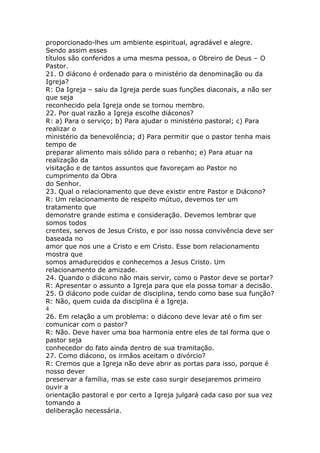 proporcionado-lhes um ambiente espiritual, agradável e alegre.
Sendo assim esses
títulos são conferidos a uma mesma pessoa, o Obreiro de Deus – O
Pastor.
21. O diácono é ordenado para o ministério da denominação ou da
Igreja?
R: Da Igreja – saiu da Igreja perde suas funções diaconais, a não ser
que seja
reconhecido pela Igreja onde se tornou membro.
22. Por qual razão a Igreja escolhe diáconos?
R: a) Para o serviço; b) Para ajudar o ministério pastoral; c) Para
realizar o
ministério da benevolência; d) Para permitir que o pastor tenha mais
tempo de
preparar alimento mais sólido para o rebanho; e) Para atuar na
realização da
visitação e de tantos assuntos que favoreçam ao Pastor no
cumprimento da Obra
do Senhor.
23. Qual o relacionamento que deve existir entre Pastor e Diácono?
R: Um relacionamento de respeito mútuo, devemos ter um
tratamento que
demonstre grande estima e consideração. Devemos lembrar que
somos todos
crentes, servos de Jesus Cristo, e por isso nossa convivência deve ser
baseada no
amor que nos une a Cristo e em Cristo. Esse bom relacionamento
mostra que
somos amadurecidos e conhecemos a Jesus Cristo. Um
relacionamento de amizade.
24. Quando o diácono não mais servir, como o Pastor deve se portar?
R: Apresentar o assunto a Igreja para que ela possa tomar a decisão.
25. O diácono pode cuidar de disciplina, tendo como base sua função?
R: Não, quem cuida da disciplina é a Igreja.
4
26. Em relação a um problema: o diácono deve levar até o fim ser
comunicar com o pastor?
R: Não. Deve haver uma boa harmonia entre eles de tal forma que o
pastor seja
conhecedor do fato ainda dentro de sua tramitação.
27. Como diácono, os irmãos aceitam o divórcio?
R: Cremos que a Igreja não deve abrir as portas para isso, porque é
nosso dever
preservar a família, mas se este caso surgir desejaremos primeiro
ouvir a
orientação pastoral e por certo a Igreja julgará cada caso por sua vez
tomando a
deliberação necessária.
 