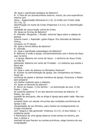 38. Qual o significado teológico do Batismo?
R: 1) Fala de um acontecimento externo, visível, de uma experiência
interna com
Jesus – Regeneração (Romanos 6.1-5); 2) União com Cristo (João
15.1-5); 3)
Identificação na morte de Cristo (Filipenses 3.3-11); 4) Identificação
com a
realidade da ressurreição visível de Cristo.
39. Quais as formas de Batismo?
R: Imersão: Mergulhar. / Efusão: entornar água sobre a cabeça da
pessoa.
Volume maior. / Aspersão: gotas d’água. Era chamado de Batismo
Clínico,
começou no 3º século.
40. Qual a forma bíblica de batismo?
R: Imersão.
41. Qual o significado eclesiológico do Batismo?
R: Batismo é união à Igreja; Comprometimento com o Reino de Deus
aqui na terra
– a Igreja; Batismo em nome de Jesus – o senhorio de Jesus Cristo
na vida do
batizando; Batismo em nome da Trindade – é o batismo que aceita o
Deus dos
Cristãos.
42. Qual o valor do diácono no Ministério Pastoral?
R: Auxiliar na administração da Igreja; Ser companheiro do Pastor;
Gozar da
confiança do pastor e demais membros da Igreja; Favorecer o Pastor
para preparar
um melhor sustento para o rebanho.
43. Quais os deveres do diácono?
R: Servir as mesas: 1) Do Senhor – na distribuição da ceia; 2) Do
Pastor – trata
do sustento pastoral. É um dos deveres honrosos do diácono. O
Pastor, por uma
questão de escrúpulo, não se dirige à Igreja para pedir nada. Mas aos
diáconos
compete fazer um estudo minucioso das condições econômicas da
Igreja e das
necessidades de seu Ministro, para manter-se condignamente na
função ministerial
com “alegria e não gemendo” (Hebreus 13.17); 3) Dos Pobres – o
problema social
e filantrópico de uma Igreja absorve muito tempo do obreiro, por
isso, a Igreja a
exemplo do que fizeram os crentes primitivos, elege homens de sua
congregação
 