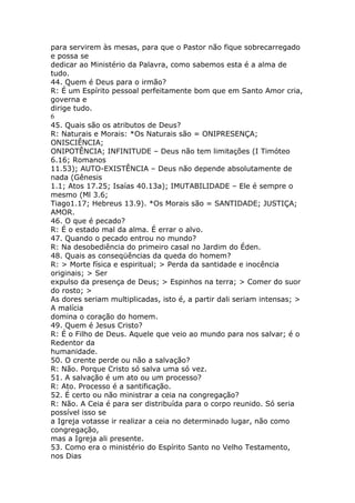 para servirem às mesas, para que o Pastor não fique sobrecarregado
e possa se
dedicar ao Ministério da Palavra, como sabemos esta é a alma de
tudo.
44. Quem é Deus para o irmão?
R: É um Espírito pessoal perfeitamente bom que em Santo Amor cria,
governa e
dirige tudo.
6
45. Quais são os atributos de Deus?
R: Naturais e Morais: *Os Naturais são = ONIPRESENÇA;
ONISCIÊNCIA;
ONIPOTÊNCIA; INFINITUDE – Deus não tem limitações (I Timóteo
6.16; Romanos
11.53); AUTO-EXISTÊNCIA – Deus não depende absolutamente de
nada (Gênesis
1.1; Atos 17.25; Isaías 40.13a); IMUTABILIDADE – Ele é sempre o
mesmo (Ml 3.6;
Tiago1.17; Hebreus 13.9). *Os Morais são = SANTIDADE; JUSTIÇA;
AMOR.
46. O que é pecado?
R: É o estado mal da alma. É errar o alvo.
47. Quando o pecado entrou no mundo?
R: Na desobediência do primeiro casal no Jardim do Éden.
48. Quais as conseqüências da queda do homem?
R: > Morte física e espiritual; > Perda da santidade e inocência
originais; > Ser
expulso da presença de Deus; > Espinhos na terra; > Comer do suor
do rosto; >
As dores seriam multiplicadas, isto é, a partir dali seriam intensas; >
A malícia
domina o coração do homem.
49. Quem é Jesus Cristo?
R: É o Filho de Deus. Aquele que veio ao mundo para nos salvar; é o
Redentor da
humanidade.
50. O crente perde ou não a salvação?
R: Não. Porque Cristo só salva uma só vez.
51. A salvação é um ato ou um processo?
R: Ato. Processo é a santificação.
52. É certo ou não ministrar a ceia na congregação?
R: Não. A Ceia é para ser distribuída para o corpo reunido. Só seria
possível isso se
a Igreja votasse ir realizar a ceia no determinado lugar, não como
congregação,
mas a Igreja ali presente.
53. Como era o ministério do Espírito Santo no Velho Testamento,
nos Dias
 
