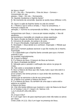 de Jesus e Hoje?
R: VT – Por nós – Temporário. / Dias de Jesus – Conosco –
Concentrado em sua
pessoa. / Hoje – Em nós – Permanente.
54. Quando recebemos o Espírito Santo?
R: No momento da conversão. Quando se aceita Jesus (Efésios 1.23).
7
55. Qual é a ação do Espírito Santo na vida do crente?
R: > Mostra o que é certo e errado; > Toca na consciência; >
Promove a alegria da
salvação; > Ilumina na compreensão da Bíblia; > Nos desperta para
o
compromisso com Deus; > Leva ao pai nossas orações; > Nos dá
paciência,
perseverança e mansidão em relação as coisas espirituais.
56. Qual a função do Espírito Santo na vida do pecador?
R: Convence do pecado, da justiça e do juízo.
57. O que é Revelação, Inspiração e Iluminação?
R: Revelação = Deus dando-se a conhecer. Inspiração = Método que
Deus usou
para que o homem pudesse escrever o que Ele revelou de si mesmo.
Iluminação
= É a capacidade que o Espírito Santo concede para que o homem
entenda o que
foi revelado inspiradamente.
58. O que é a Bíblia?
R: É a Palavra de Deus. O tesouro de Deus ao homem.
59. Qual a finalidade da Bíblia?
R: Salvação para o pecador e edificação dos salvos na graça de
Cristo.
60. Fale sobre a veracidade da Bíblia?
R: Ela é a Palavra de Deus que não muda; tudo o que nela está é a
verdade. O que
já se cumpriu nós temos provas e o que ainda não aconteceu, ela
mostra com
clareza que se aproxima o dia de sua consumação.
61. A Bíblia é ou contém a Palavra de Deus?
R: É a Palavra de Deus. Ou também de uma capa a outra está a
palavra ou contém
a Palavra de Deus.
62. Cite três textos bíblicos que mostram o valor da Palavra de Deus?
R: II Timóteo 3.16,17 / Josué 1.8 / Salmos 119.
1,2,17,25,65,97,105,140,160 e
174.
63. O que é Céu?
R: É um lugar real e de gozo espiritual para onde irão todos os salvos
por Jesus
Cristo (João 14.2,3). Céu é um lugar na presença de Deus.
 