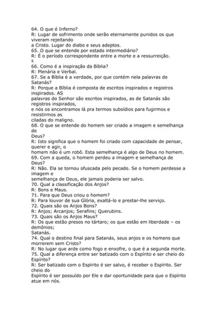 64. O que é Inferno?
R: Lugar de sofrimento onde serão eternamente punidos os que
viveram rejeitando
a Cristo. Lugar do diabo e seus adeptos.
65. O que se entende por estado intermediário?
R: É o período correspondente entre a morte e a ressurreição.
8
66. Como é a inspiração da Bíblia?
R: Plenária e Verbal.
67. Se a Bíblia é a verdade, por que contém nela palavras de
Satanás?
R: Porque a Bíblia é composta de escritos inspirados e registros
inspirados. AS
palavras do Senhor são escritos inspirados, as de Satanás são
registros inspirados,
e nós os encontramos lá pra termos subsídios para fugirmos e
resistirmos as
ciladas do maligno.
68. O que se entende do homem ser criado a imagem e semelhança
de
Deus?
R: Isto significa que o homem foi criado com capacidade de pensar,
querer e agir, o
homem não é um robô. Esta semelhança é algo de Deus no homem.
69. Com a queda, o homem perdeu a imagem e semelhança de
Deus?
R: Não. Ela se tornou ofuscada pelo pecado. Se o homem perdesse a
imagem e
semelhança de Deus, ele jamais poderia ser salvo.
70. Qual a classificação dos Anjos?
R: Bons e Maus.
71. Para que Deus criou o homem?
R: Para louvor de sua Glória, exaltá-lo e prestar-lhe serviço.
72. Quais são os Anjos Bons?
R: Anjos; Arcanjos; Serafins; Querubins.
73. Quais são os Anjos Maus?
R: Os que estão presos no tártaro; os que estão em liberdade – os
demônios;
Satanás.
74. Qual o destino final para Satanás, seus anjos e os homens que
morrerem sem Cristo?
R: No lugar que arde como fogo e enxofre, o que é a segunda morte.
75. Qual a diferença entre ser batizado com o Espírito e ser cheio do
Espírito?
R: Ser batizado com o Espírito é ser salvo, é receber o Espírito. Ser
cheio do
Espírito é ser possuído por Ele e dar oportunidade para que o Espírito
atue em nós.
 