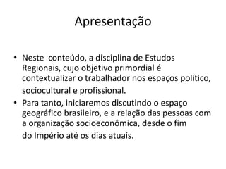 Apresentação

• Neste conteúdo, a disciplina de Estudos
  Regionais, cujo objetivo primordial é
  contextualizar o trabalhador nos espaços político,
  sociocultural e profissional.
• Para tanto, iniciaremos discutindo o espaço
  geográfico brasileiro, e a relação das pessoas com
  a organização socioeconômica, desde o fim
  do Império até os dias atuais.
 