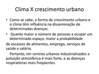 Clima X crescimento urbano
• Como se sabe, a forma de crescimento urbano e
  o clima têm influência na disseminação de
  determinadas doenças.
• Quanto maior o número de pessoas a ocupar um
  determinado espaço, maior a probabilidade
de escassez de alimentos, emprego, serviços de
saúde e salário.
  Portanto, em centros urbanos industrializados a
poluição atmosférica é mais forte, e as doenças
respiratórias mais freqüentes.
 