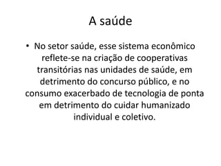 A saúde
• No setor saúde, esse sistema econômico
    reflete-se na criação de cooperativas
  transitórias nas unidades de saúde, em
   detrimento do concurso público, e no
consumo exacerbado de tecnologia de ponta
   em detrimento do cuidar humanizado
             individual e coletivo.
 