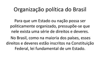 Organização política do Brasil
     Para que um Estado ou nação possa ser
  politicamente organizado, pressupõe-se que
   nele exista uma série de direitos e deveres.
   No Brasil, como na maioria dos países, esses
direitos e deveres estão inscritos na Constituição
     Federal, lei fundamental de um Estado.
 