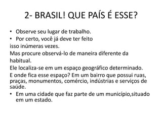 2- BRASIL! QUE PAÍS É ESSE?
• Observe seu lugar de trabalho.
• Por certo, você já deve ter feito
isso inúmeras vezes.
Mas procure observá-lo de maneira diferente da
habitual.
Ele localiza-se em um espaço geográfico determinado.
E onde fica esse espaço? Em um bairro que possui ruas,
praças, monumentos, comércio, indústrias e serviços de
saúde.
• Em uma cidade que faz parte de um município,situado
   em um estado.
 
