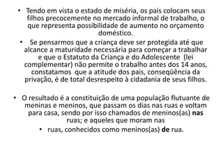 • Tendo em vista o estado de miséria, os pais colocam seus
    filhos precocemente no mercado informal de trabalho, o
    que representa possibilidade de aumento no orçamento
                           doméstico.
  • Se pensarmos que a criança deve ser protegida até que
   alcance a maturidade necessária para começar a trabalhar
        e que o Estatuto da Criança e do Adolescente (lei
   complementar) não permite o trabalho antes dos 14 anos,
      constatamos que a atitude dos pais, conseqüência da
   privação, é de total desrespeito à cidadania de seus filhos.

• O resultado é a constituição de uma população flutuante de
   meninas e meninos, que passam os dias nas ruas e voltam
    para casa, sendo por isso chamados de meninos(as) nas
                 ruas; e aqueles que moram nas
       • ruas, conhecidos como meninos(as) de rua.
 